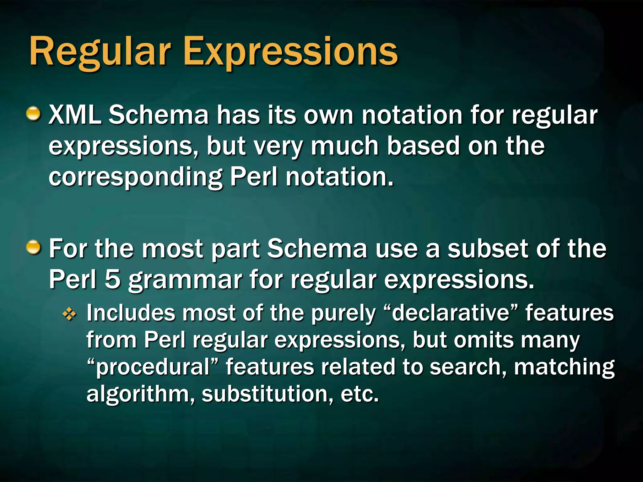Regular Expressions
XML Schema has its own notation for regular
expressions, but very much based on the
corresponding Perl notation.
For the most part Schema use a subset of the
Perl 5 grammar for regular expressions.
 Includes most of the purely “declarative” features
from Perl regular expressions, but omits many
“procedural” features related to search, matching
algorithm, substitution, etc.
 