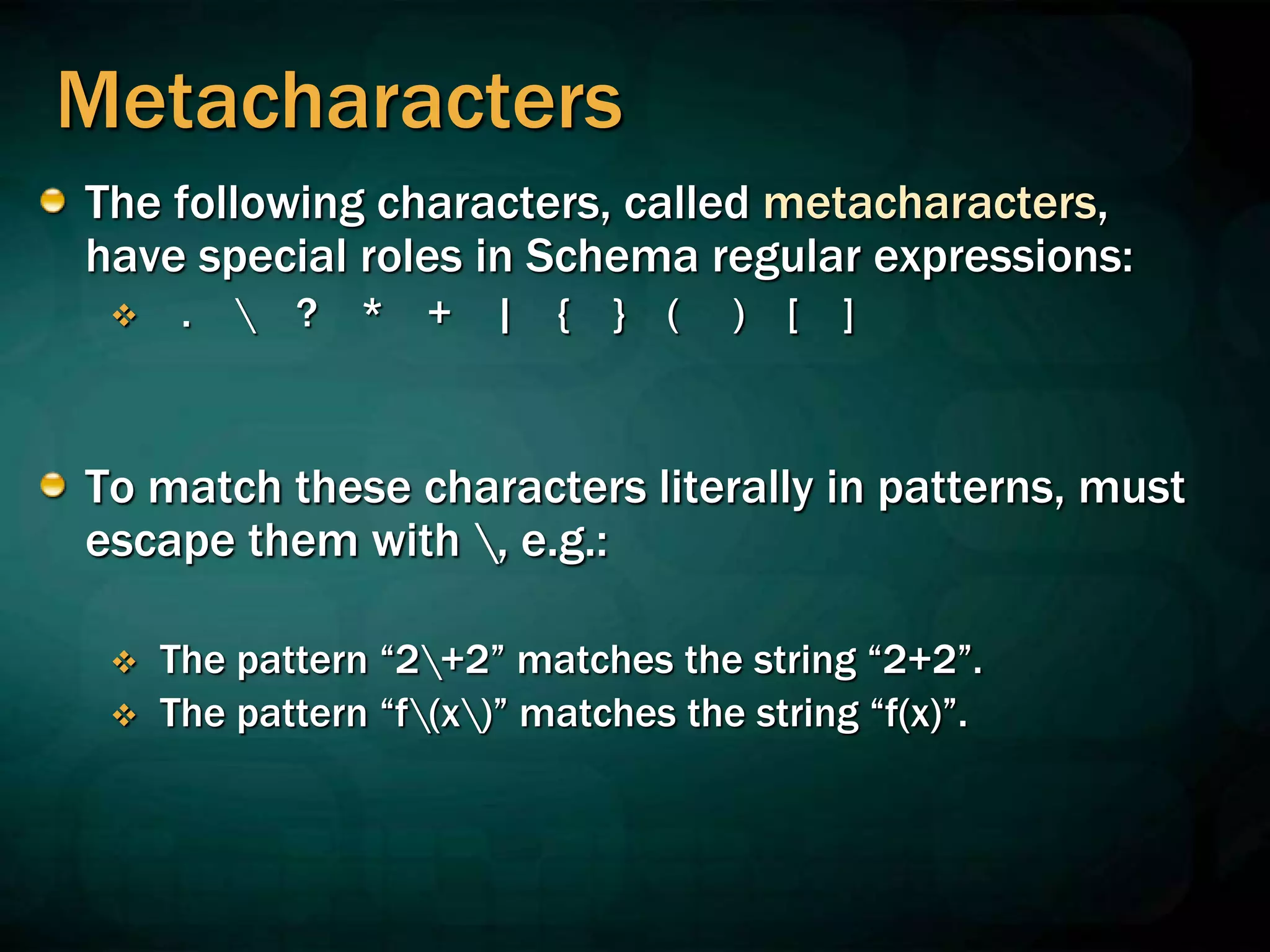Metacharacters
The following characters, called metacharacters,
have special roles in Schema regular expressions:
 .  ? * + | { } ( ) [ ]
To match these characters literally in patterns, must
escape them with , e.g.:
 The pattern “2+2” matches the string “2+2”.
 The pattern “f(x)” matches the string “f(x)”.
 