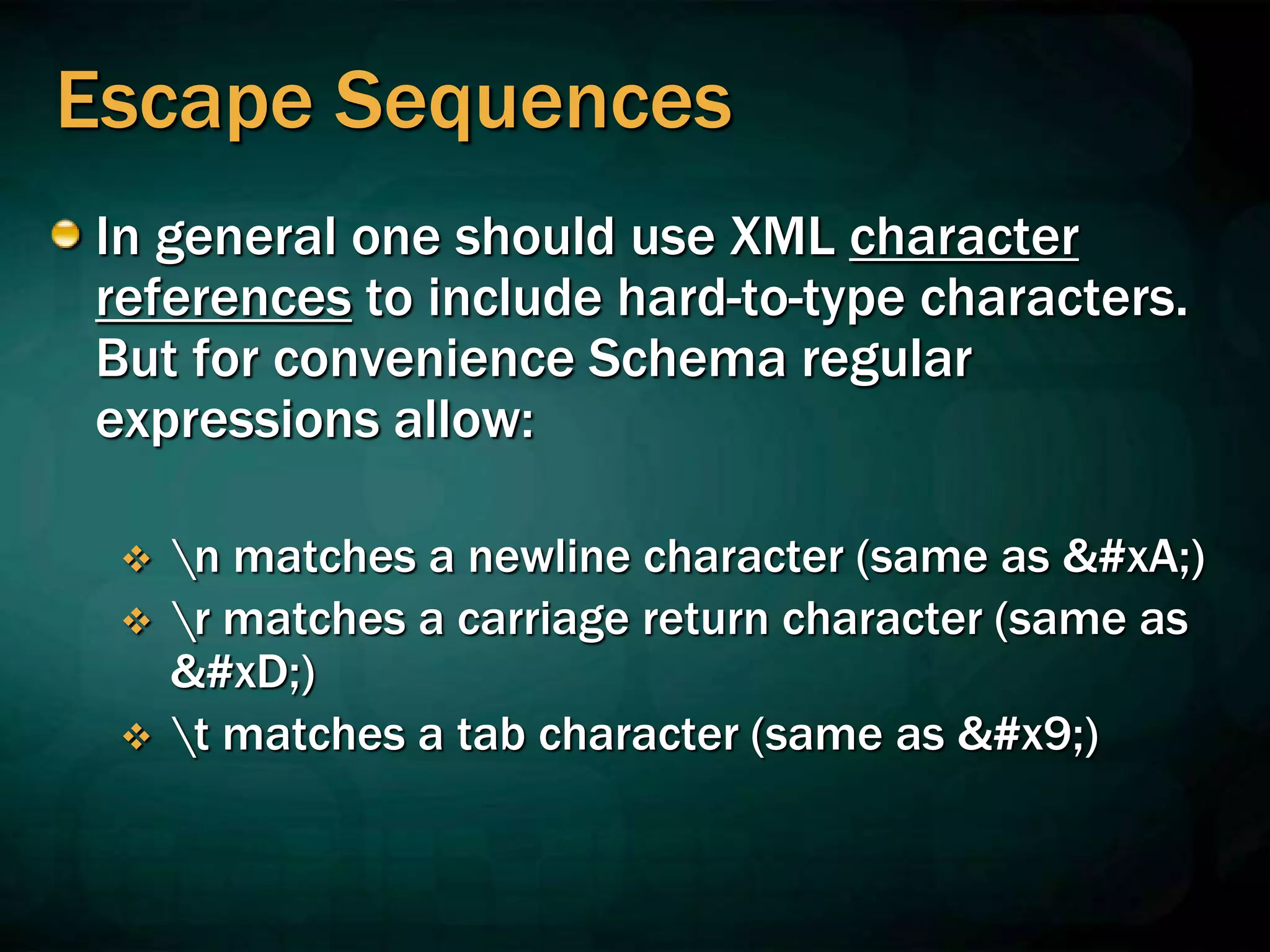 Escape Sequences
In general one should use XML character
references to include hard-to-type characters.
But for convenience Schema regular
expressions allow:
 n matches a newline character (same as 
)
 r matches a carriage return character (same as
)
 t matches a tab character (same as 	)
 