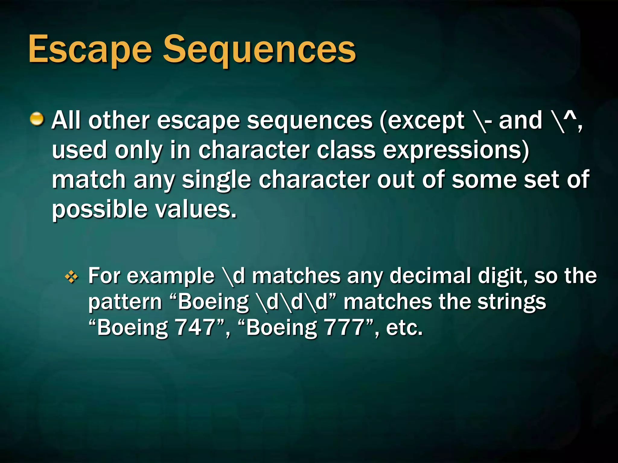 Escape Sequences
All other escape sequences (except - and ^,
used only in character class expressions)
match any single character out of some set of
possible values.
 For example d matches any decimal digit, so the
pattern “Boeing ddd” matches the strings
“Boeing 747”, “Boeing 777”, etc.
 