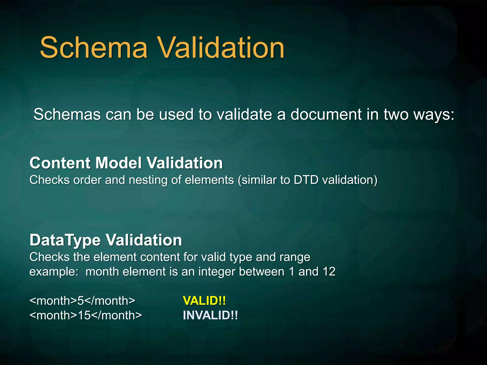 Schema Validation
Schemas can be used to validate a document in two ways:
Content Model Validation
Checks order and nesting of elements (similar to DTD validation)
DataType Validation
Checks the element content for valid type and range
example: month element is an integer between 1 and 12
<month>5</month> VALID!!
<month>15</month> INVALID!!
 
