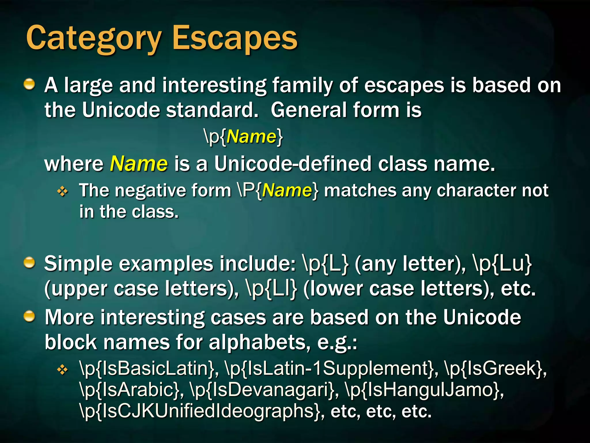 Category Escapes
A large and interesting family of escapes is based on
the Unicode standard. General form is
p{Name}
where Name is a Unicode-defined class name.
 The negative form P{Name} matches any character not
in the class.
Simple examples include: p{L} (any letter), p{Lu}
(upper case letters), p{Ll} (lower case letters), etc.
More interesting cases are based on the Unicode
block names for alphabets, e.g.:
 p{IsBasicLatin}, p{IsLatin-1Supplement}, p{IsGreek},
p{IsArabic}, p{IsDevanagari}, p{IsHangulJamo},
p{IsCJKUnifiedIdeographs}, etc, etc, etc.
 