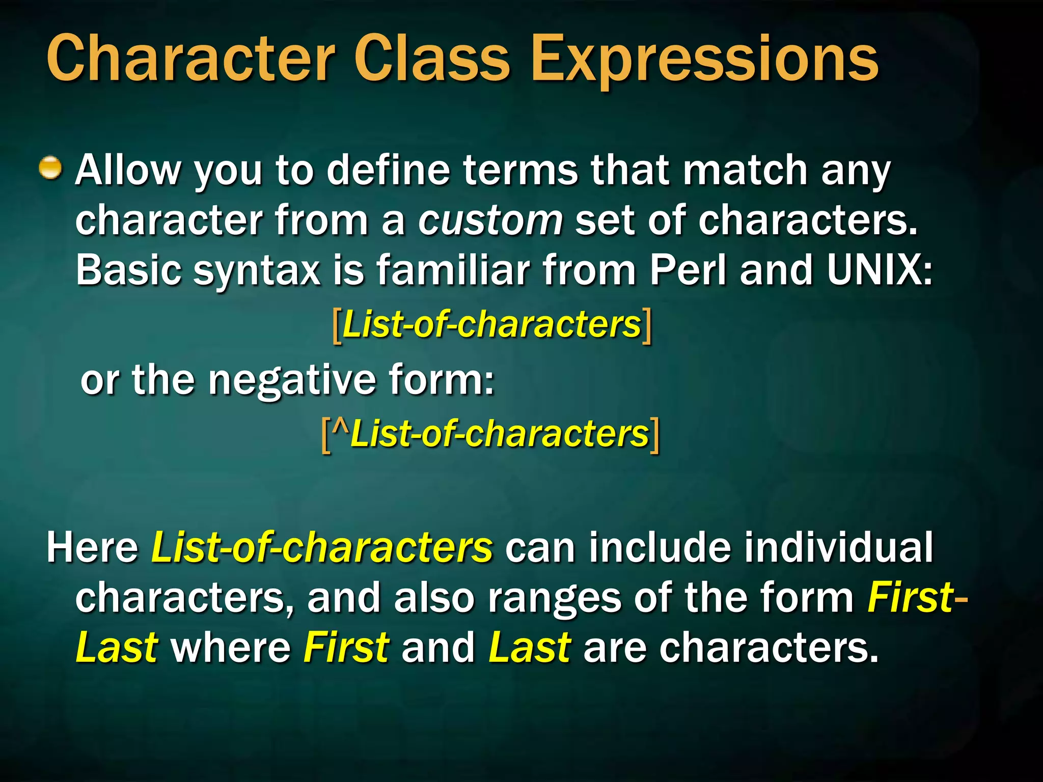Character Class Expressions
Allow you to define terms that match any
character from a custom set of characters.
Basic syntax is familiar from Perl and UNIX:
[List-of-characters]
or the negative form:
[^List-of-characters]
Here List-of-characters can include individual
characters, and also ranges of the form First-
Last where First and Last are characters.
 
