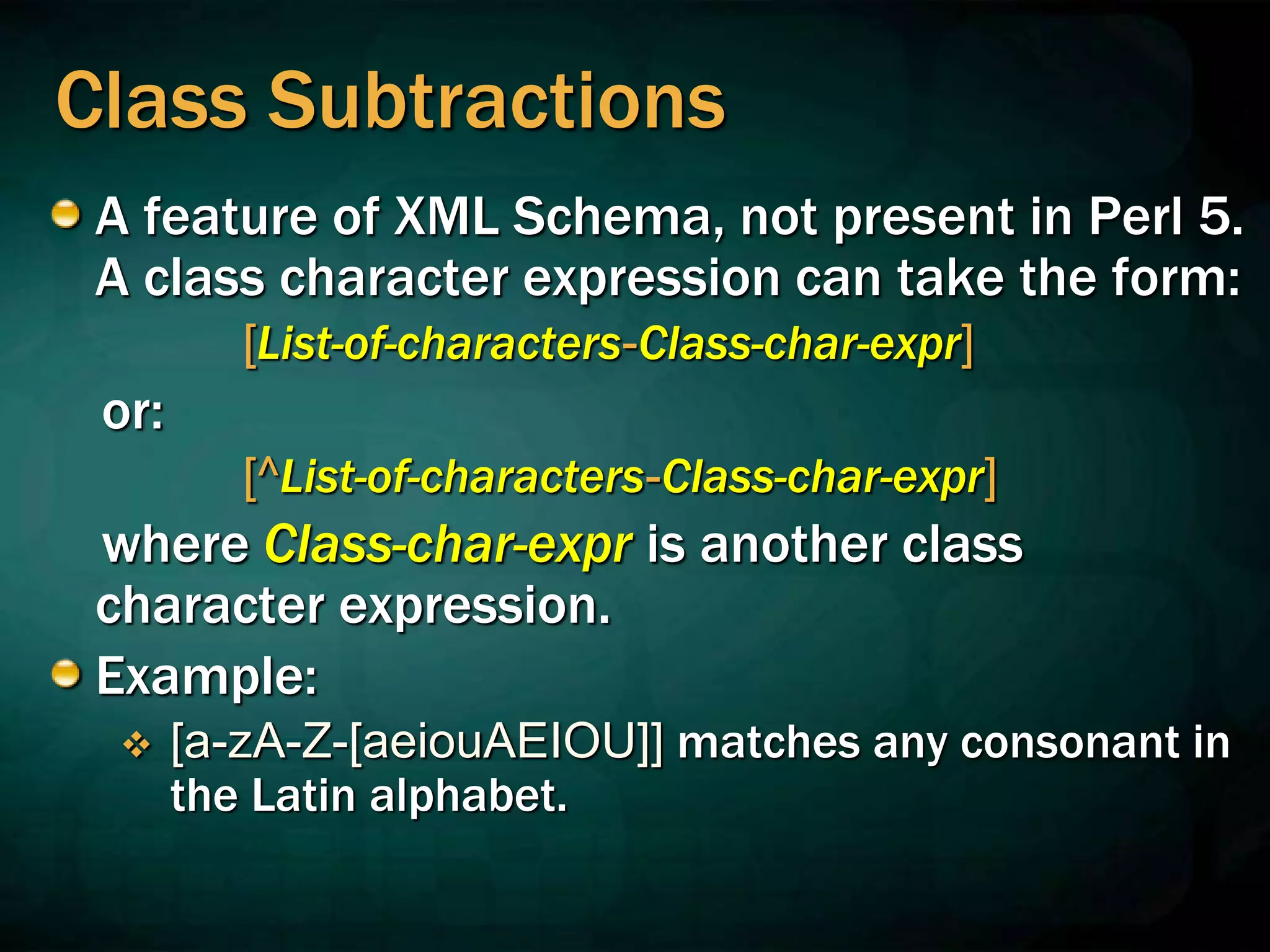 Class Subtractions
A feature of XML Schema, not present in Perl 5.
A class character expression can take the form:
[List-of-characters-Class-char-expr]
or:
[^List-of-characters-Class-char-expr]
where Class-char-expr is another class
character expression.
Example:
 [a-zA-Z-[aeiouAEIOU]] matches any consonant in
the Latin alphabet.
 