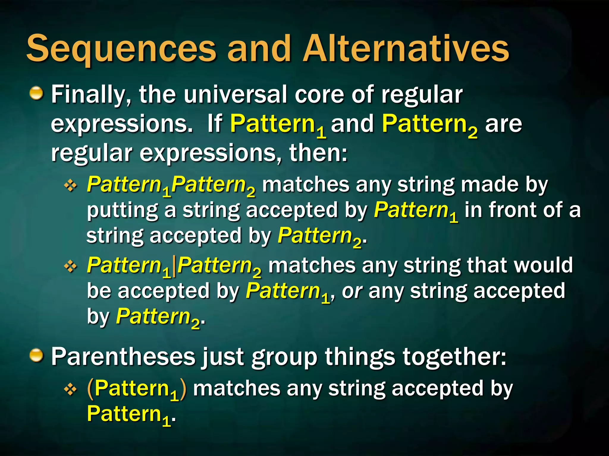 Sequences and Alternatives
Finally, the universal core of regular
expressions. If Pattern1 and Pattern2 are
regular expressions, then:
 Pattern1Pattern2 matches any string made by
putting a string accepted by Pattern1 in front of a
string accepted by Pattern2.
 Pattern1|Pattern2 matches any string that would
be accepted by Pattern1, or any string accepted
by Pattern2.
Parentheses just group things together:
 (Pattern1) matches any string accepted by
Pattern1.
 