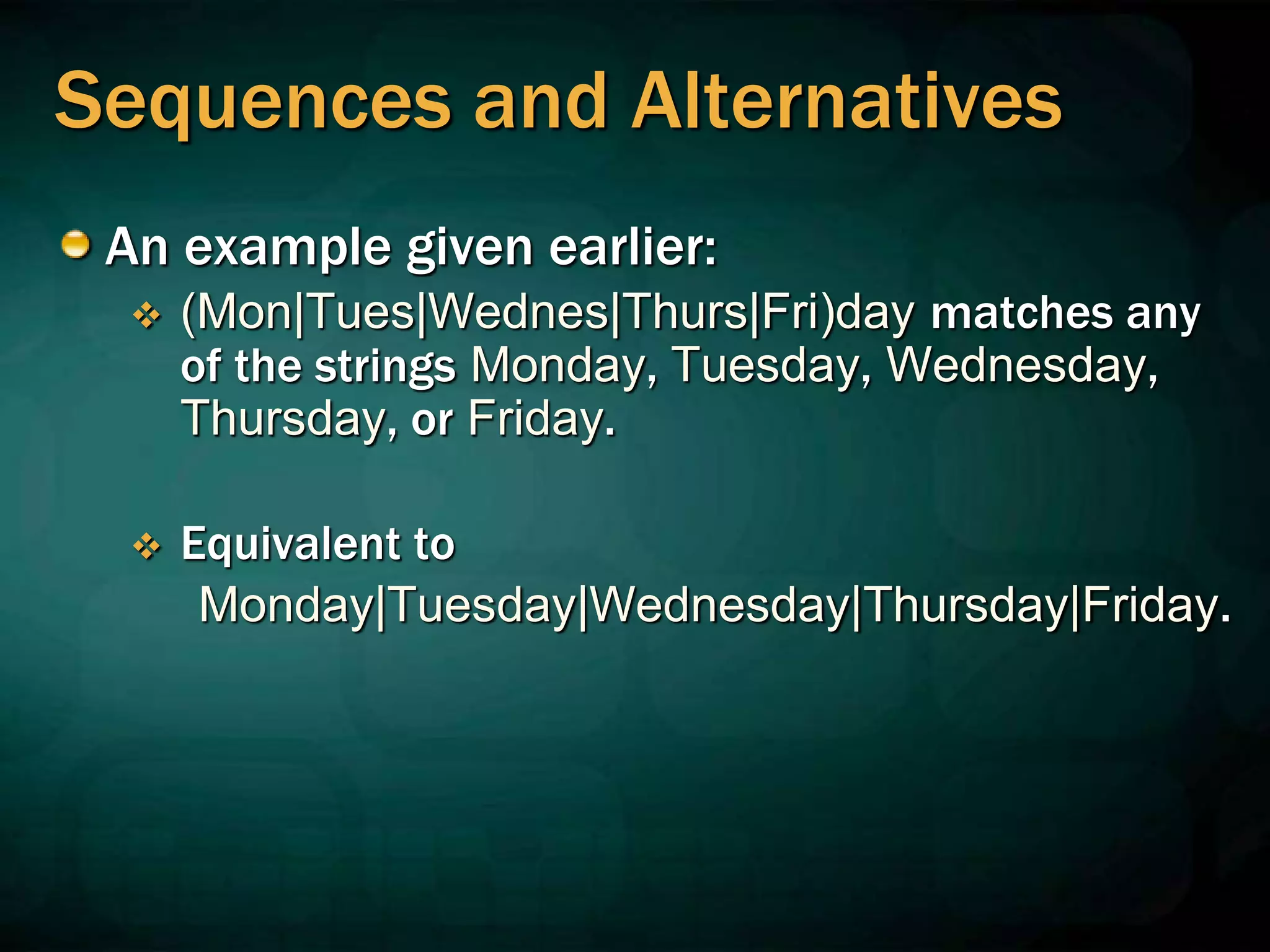 Sequences and Alternatives
An example given earlier:
 (Mon|Tues|Wednes|Thurs|Fri)day matches any
of the strings Monday, Tuesday, Wednesday,
Thursday, or Friday.
 Equivalent to
Monday|Tuesday|Wednesday|Thursday|Friday.
 