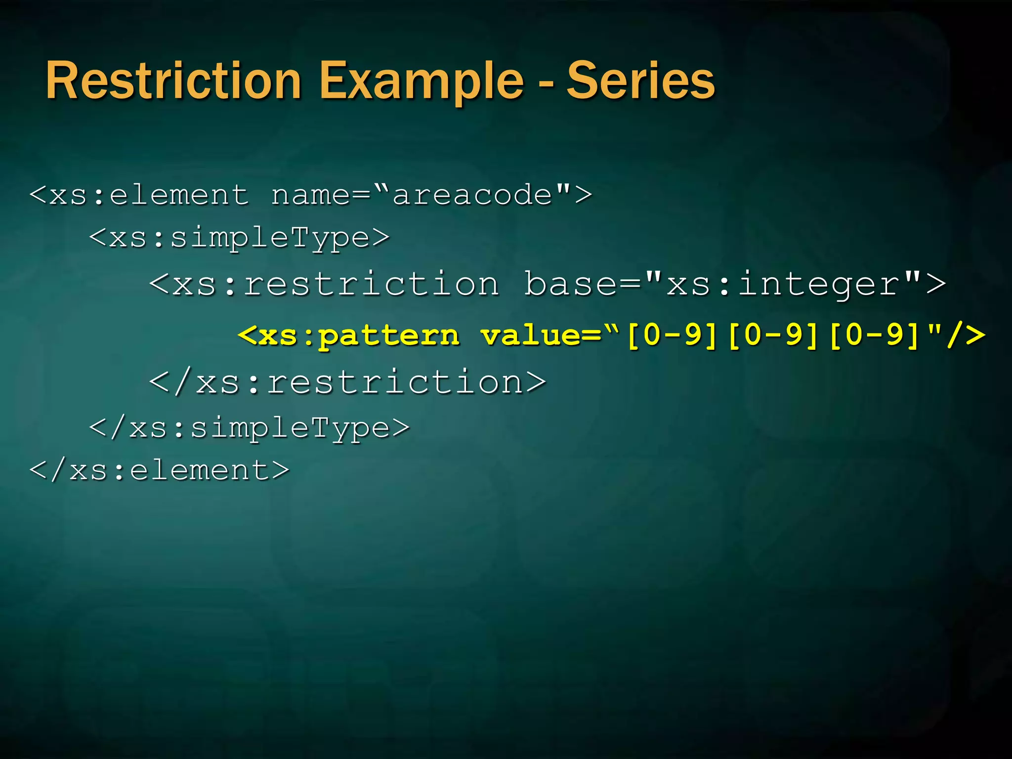 Restriction Example - Series
<xs:element name=“areacode">
<xs:simpleType>
<xs:restriction base="xs:integer">
<xs:pattern value=“[0-9][0-9][0-9]"/>
</xs:restriction>
</xs:simpleType>
</xs:element>
 