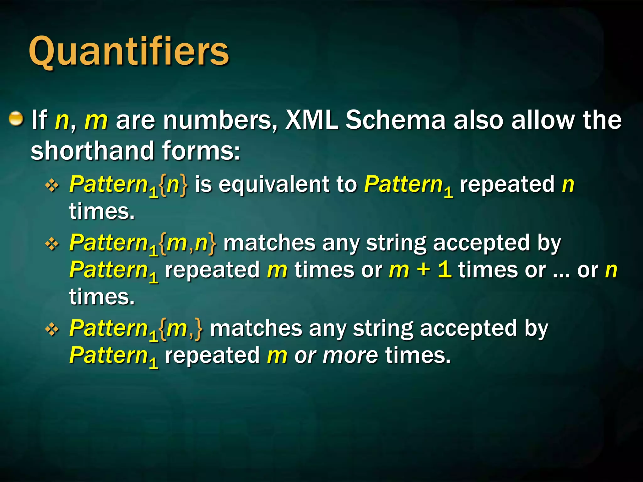 Quantifiers
If n, m are numbers, XML Schema also allow the
shorthand forms:
 Pattern1{n} is equivalent to Pattern1 repeated n
times.
 Pattern1{m,n} matches any string accepted by
Pattern1 repeated m times or m + 1 times or … or n
times.
 Pattern1{m,} matches any string accepted by
Pattern1 repeated m or more times.
 