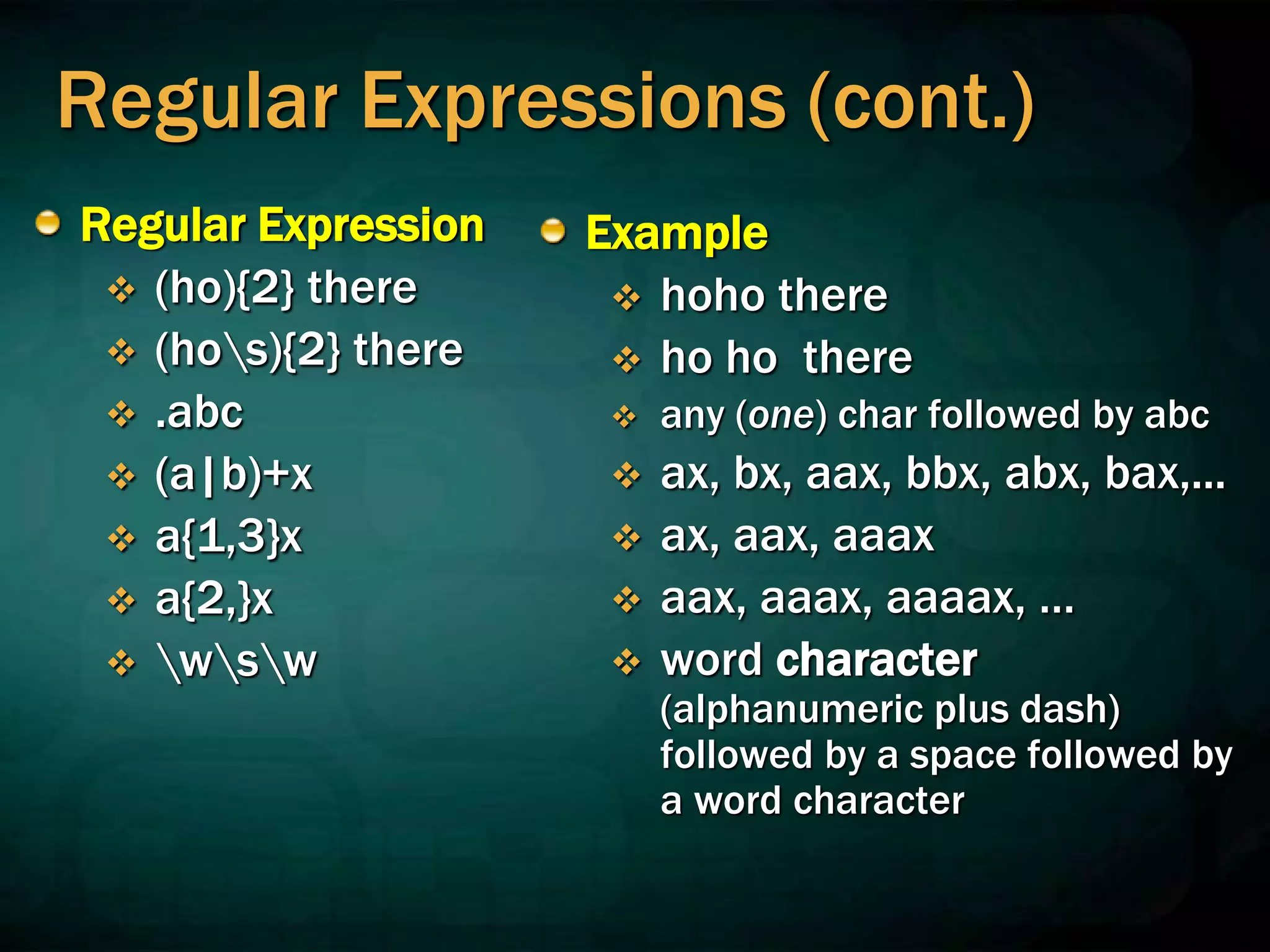 Regular Expressions (cont.)
Regular Expression
 (ho){2} there
 (hos){2} there
 .abc
 (a|b)+x
 a{1,3}x
 a{2,}x
 wsw
Example
 hoho there
 ho ho there
 any (one) char followed by abc
 ax, bx, aax, bbx, abx, bax,...
 ax, aax, aaax
 aax, aaax, aaaax, …
 word character
(alphanumeric plus dash)
followed by a space followed by
a word character
 