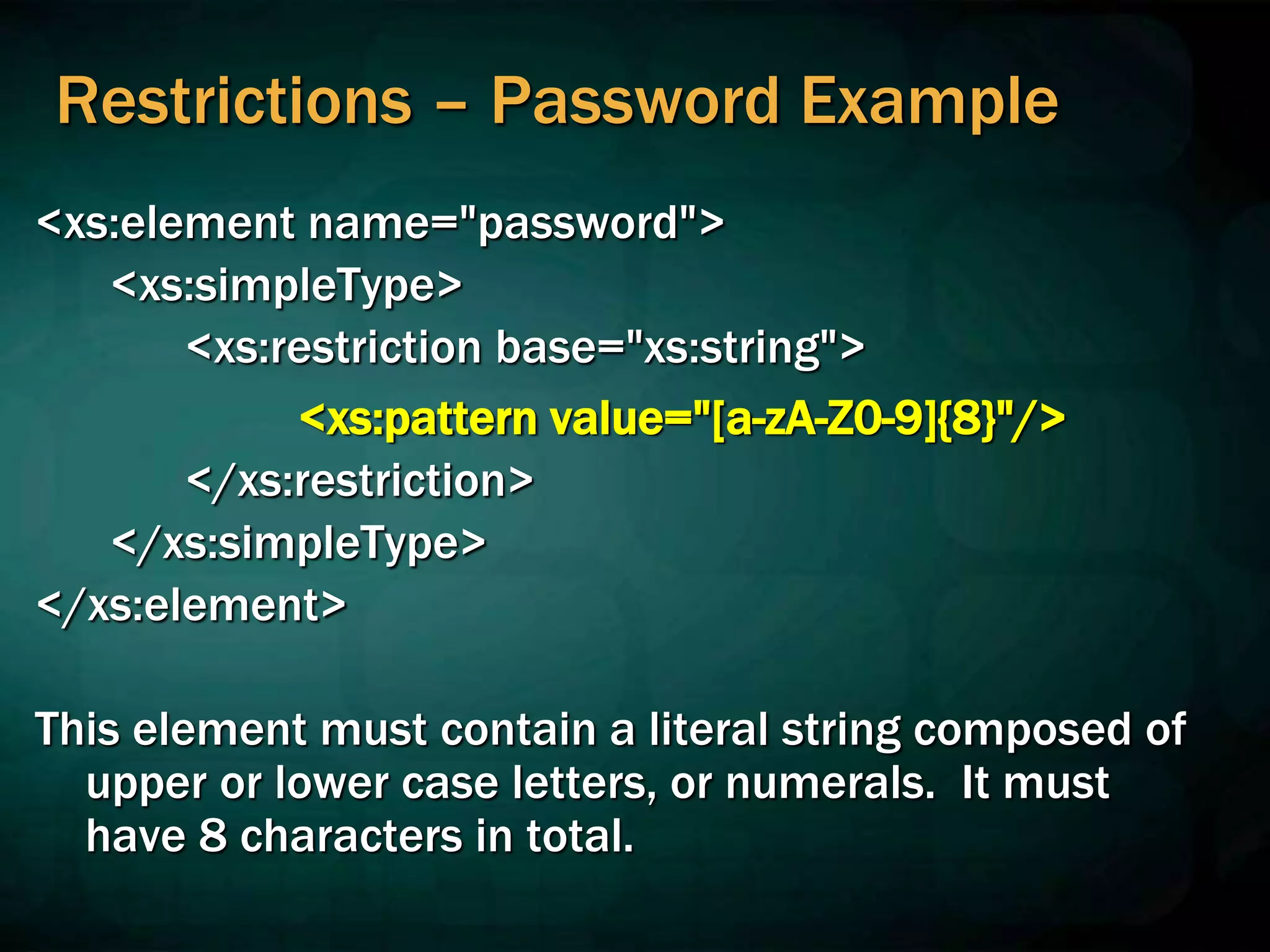 Restrictions – Password Example
<xs:element name="password">
<xs:simpleType>
<xs:restriction base="xs:string">
<xs:pattern value="[a-zA-Z0-9]{8}"/>
</xs:restriction>
</xs:simpleType>
</xs:element>
This element must contain a literal string composed of
upper or lower case letters, or numerals. It must
have 8 characters in total.
 
