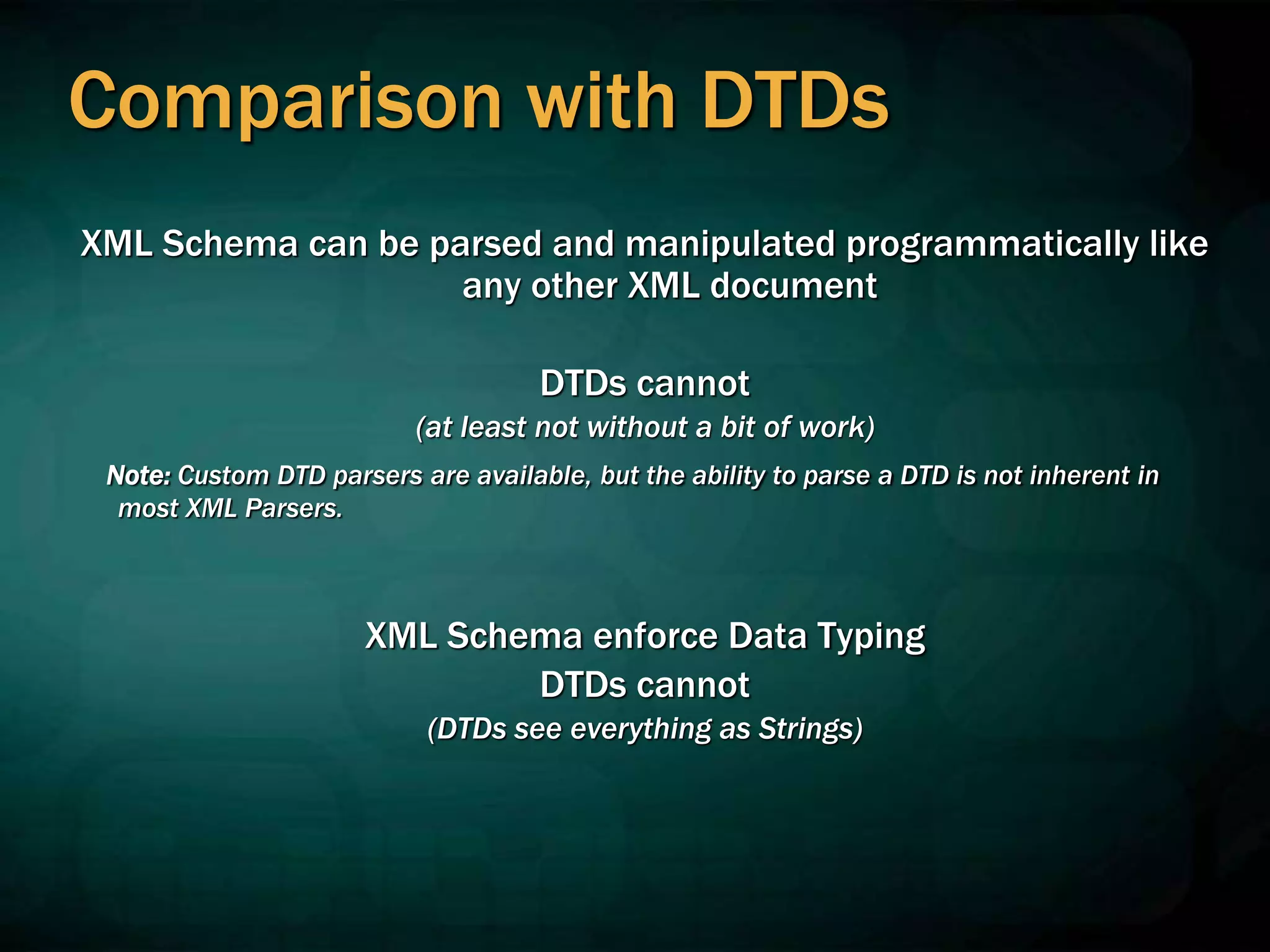 Comparison with DTDs
XML Schema can be parsed and manipulated programmatically like
any other XML document
DTDs cannot
(at least not without a bit of work)
Note: Custom DTD parsers are available, but the ability to parse a DTD is not inherent in
most XML Parsers.
XML Schema enforce Data Typing
DTDs cannot
(DTDs see everything as Strings)
 