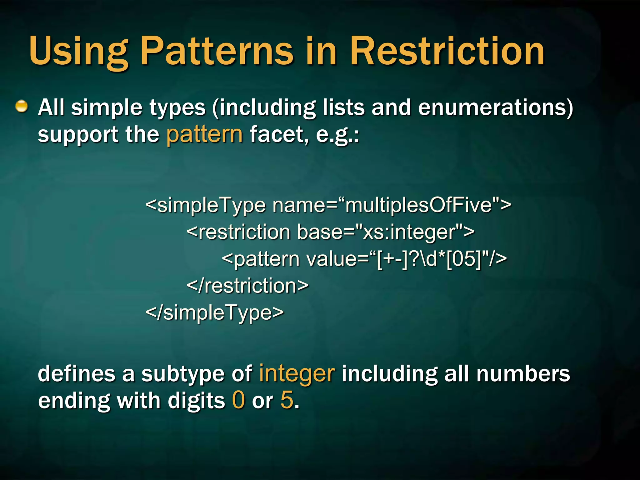 Using Patterns in Restriction
All simple types (including lists and enumerations)
support the pattern facet, e.g.:
<simpleType name=“multiplesOfFive">
<restriction base="xs:integer">
<pattern value=“[+-]?d*[05]"/>
</restriction>
</simpleType>
defines a subtype of integer including all numbers
ending with digits 0 or 5.
 