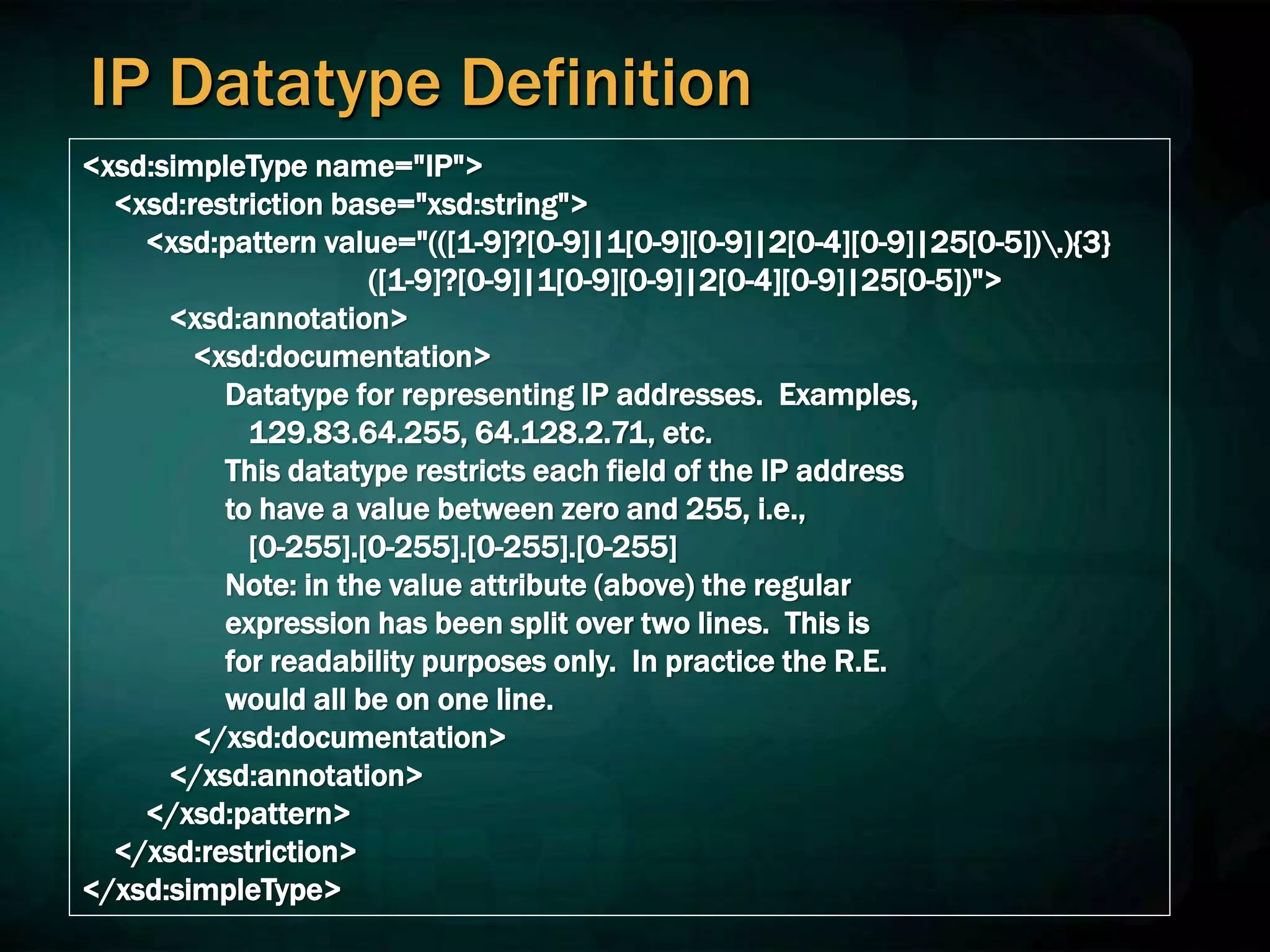 IP Datatype Definition
<xsd:simpleType name="IP">
<xsd:restriction base="xsd:string">
<xsd:pattern value="(([1-9]?[0-9]|1[0-9][0-9]|2[0-4][0-9]|25[0-5]).){3}
([1-9]?[0-9]|1[0-9][0-9]|2[0-4][0-9]|25[0-5])">
<xsd:annotation>
<xsd:documentation>
Datatype for representing IP addresses. Examples,
129.83.64.255, 64.128.2.71, etc.
This datatype restricts each field of the IP address
to have a value between zero and 255, i.e.,
[0-255].[0-255].[0-255].[0-255]
Note: in the value attribute (above) the regular
expression has been split over two lines. This is
for readability purposes only. In practice the R.E.
would all be on one line.
</xsd:documentation>
</xsd:annotation>
</xsd:pattern>
</xsd:restriction>
</xsd:simpleType>
 