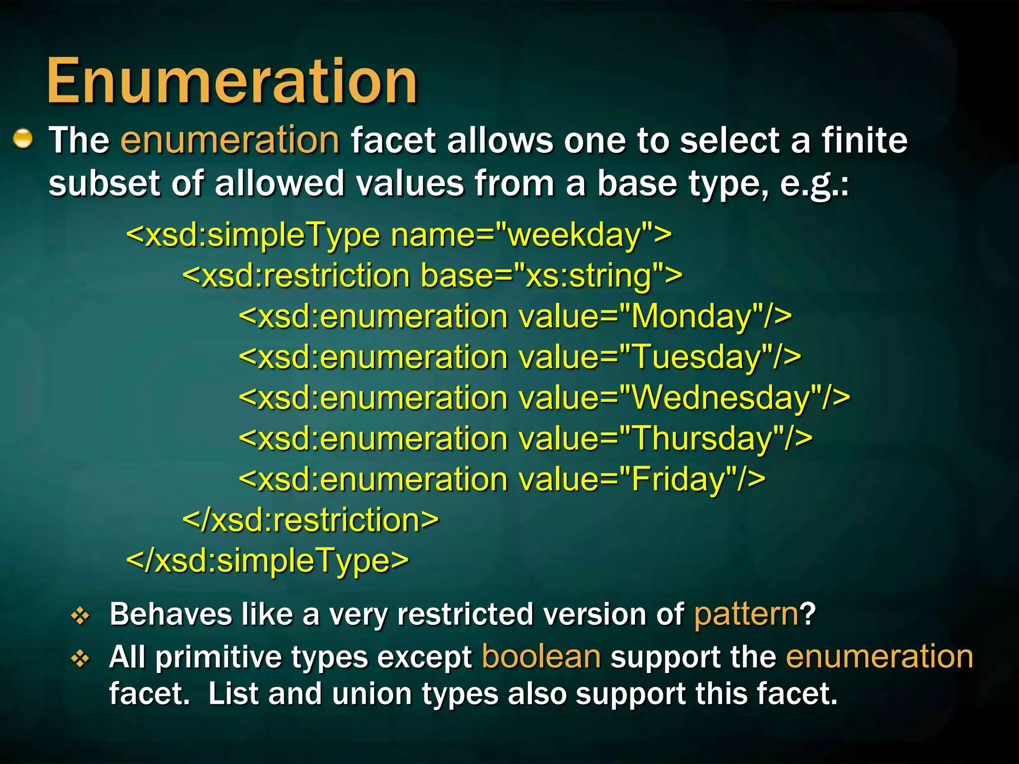 Enumeration
The enumeration facet allows one to select a finite
subset of allowed values from a base type, e.g.:
<xsd:simpleType name="weekday">
<xsd:restriction base="xs:string">
<xsd:enumeration value="Monday"/>
<xsd:enumeration value="Tuesday"/>
<xsd:enumeration value="Wednesday"/>
<xsd:enumeration value="Thursday"/>
<xsd:enumeration value="Friday"/>
</xsd:restriction>
</xsd:simpleType>
 Behaves like a very restricted version of pattern?
 All primitive types except boolean support the enumeration
facet. List and union types also support this facet.
 