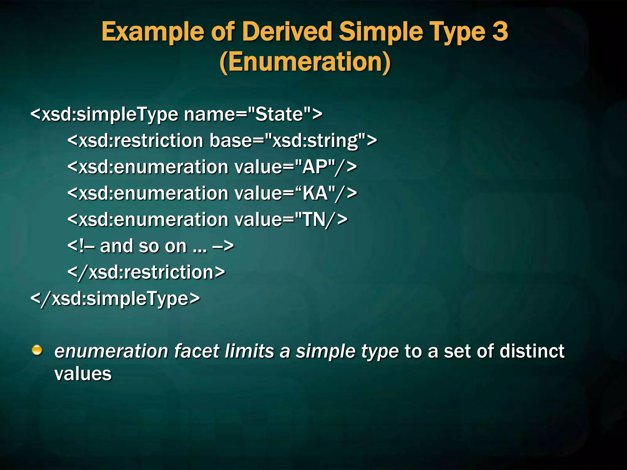 Example of Derived Simple Type 3
(Enumeration)
<xsd:simpleType name="State">
<xsd:restriction base="xsd:string">
<xsd:enumeration value="AP"/>
<xsd:enumeration value=“KA"/>
<xsd:enumeration value="TN/>
<!-- and so on ... -->
</xsd:restriction>
</xsd:simpleType>
enumeration facet limits a simple type to a set of distinct
values
 