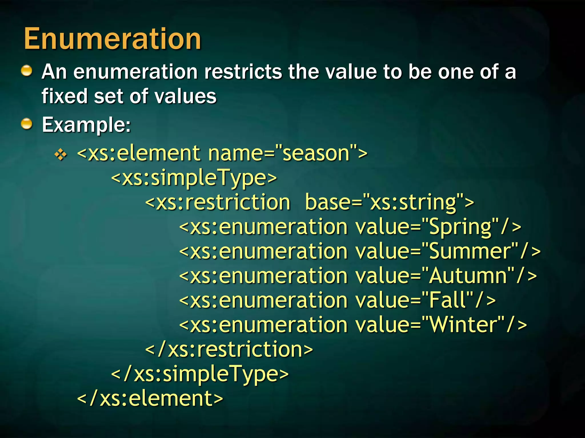 Enumeration
An enumeration restricts the value to be one of a
fixed set of values
Example:
 <xs:element name="season">
<xs:simpleType>
<xs:restriction base="xs:string">
<xs:enumeration value="Spring"/>
<xs:enumeration value="Summer"/>
<xs:enumeration value="Autumn"/>
<xs:enumeration value="Fall"/>
<xs:enumeration value="Winter"/>
</xs:restriction>
</xs:simpleType>
</xs:element>
 