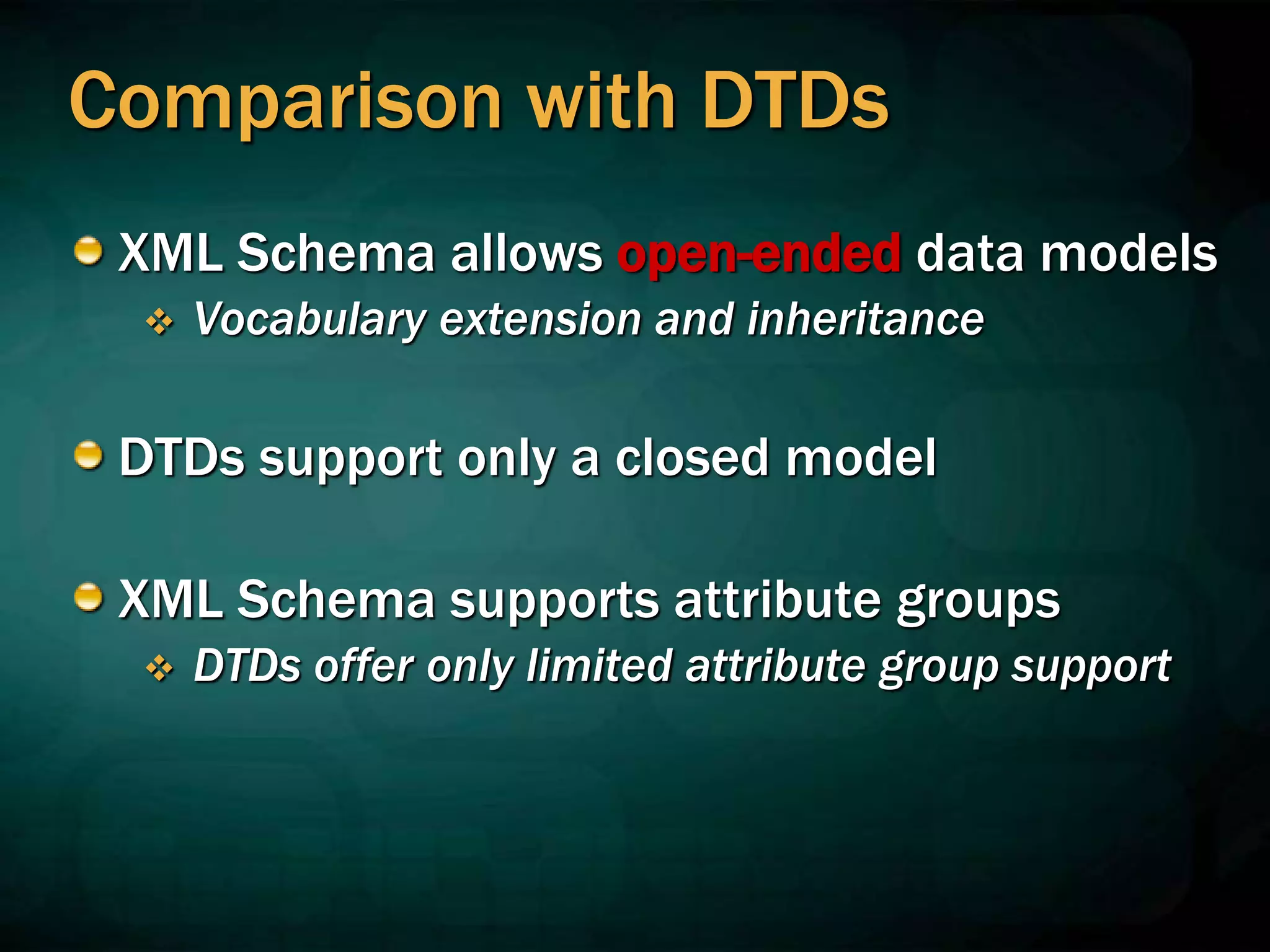 Comparison with DTDs
XML Schema allows open-ended data models
 Vocabulary extension and inheritance
DTDs support only a closed model
XML Schema supports attribute groups
 DTDs offer only limited attribute group support
 
