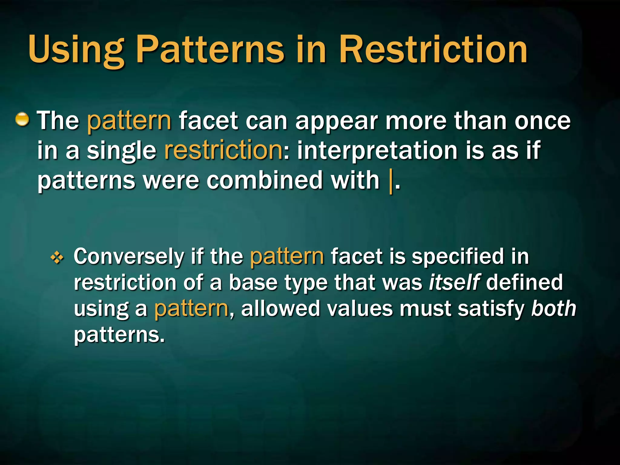 Using Patterns in Restriction
The pattern facet can appear more than once
in a single restriction: interpretation is as if
patterns were combined with |.
 Conversely if the pattern facet is specified in
restriction of a base type that was itself defined
using a pattern, allowed values must satisfy both
patterns.
 