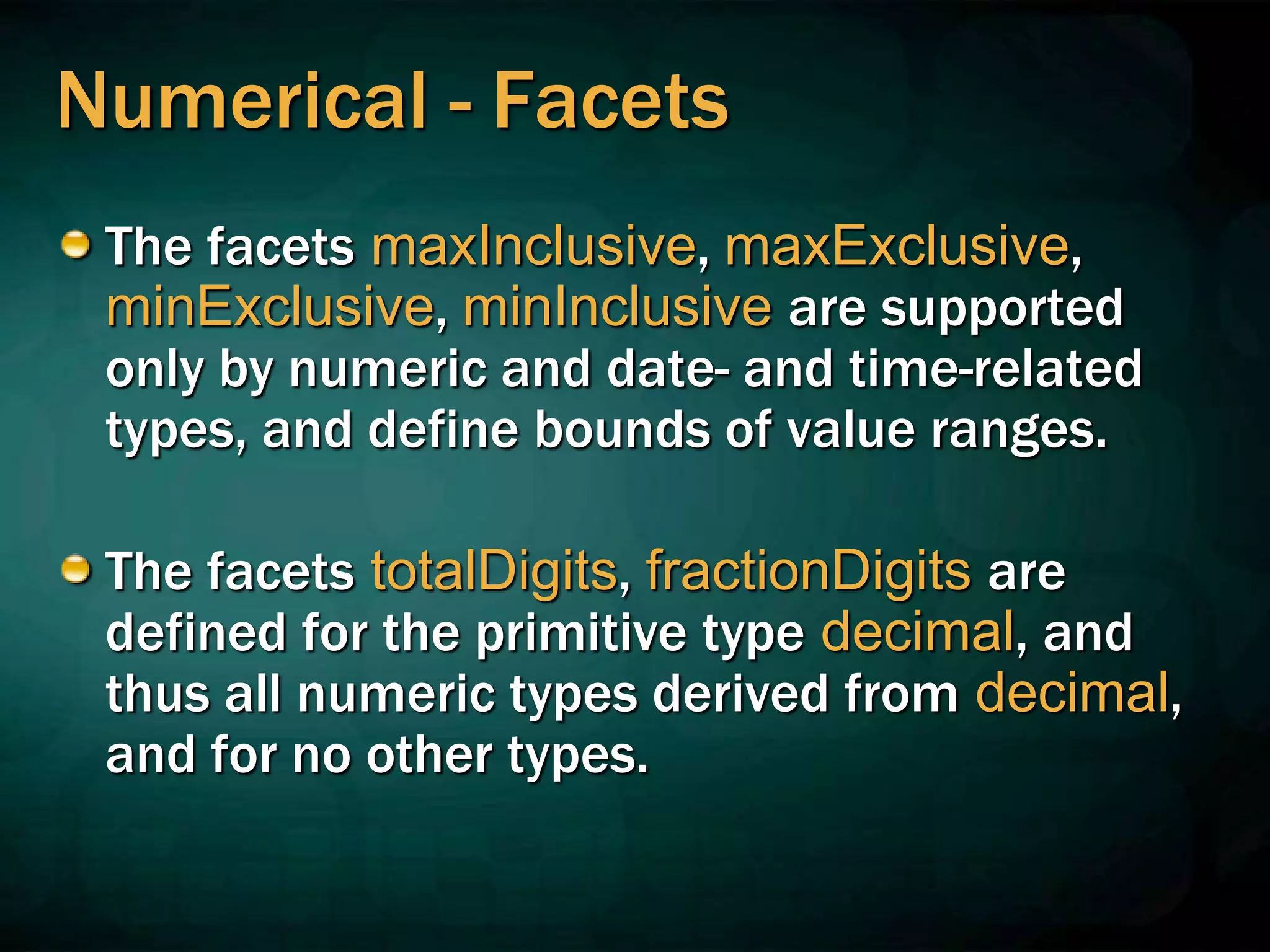 Numerical - Facets
The facets maxInclusive, maxExclusive,
minExclusive, minInclusive are supported
only by numeric and date- and time-related
types, and define bounds of value ranges.
The facets totalDigits, fractionDigits are
defined for the primitive type decimal, and
thus all numeric types derived from decimal,
and for no other types.
 