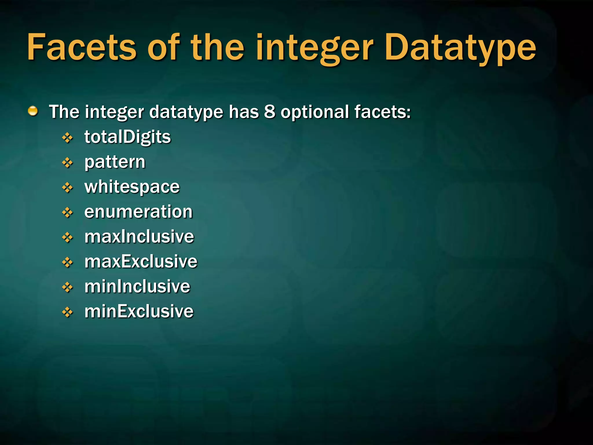 Facets of the integer Datatype
The integer datatype has 8 optional facets:
 totalDigits
 pattern
 whitespace
 enumeration
 maxInclusive
 maxExclusive
 minInclusive
 minExclusive
 