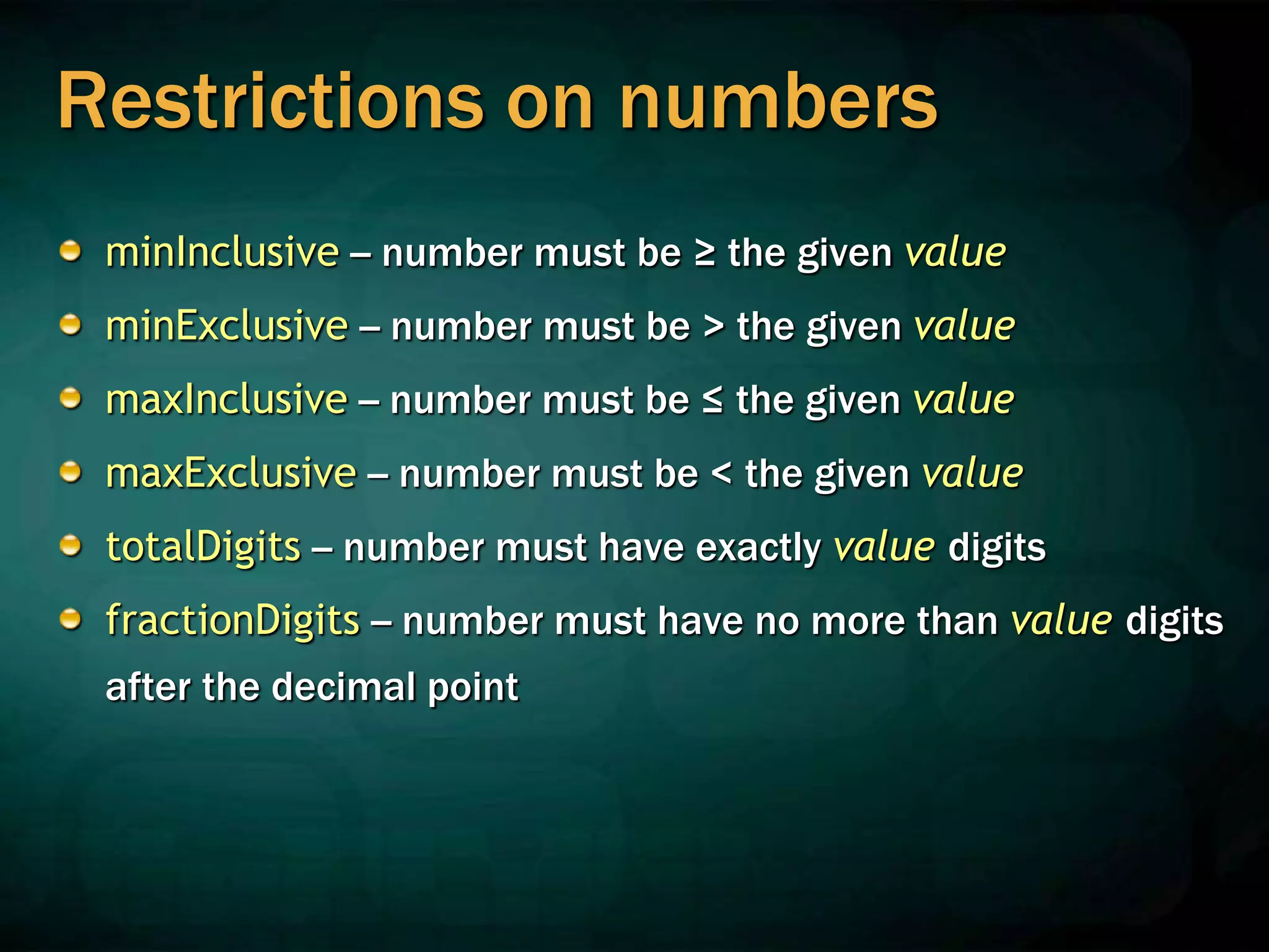 Restrictions on numbers
minInclusive -- number must be ≥ the given value
minExclusive -- number must be > the given value
maxInclusive -- number must be ≤ the given value
maxExclusive -- number must be < the given value
totalDigits -- number must have exactly value digits
fractionDigits -- number must have no more than value digits
after the decimal point
 