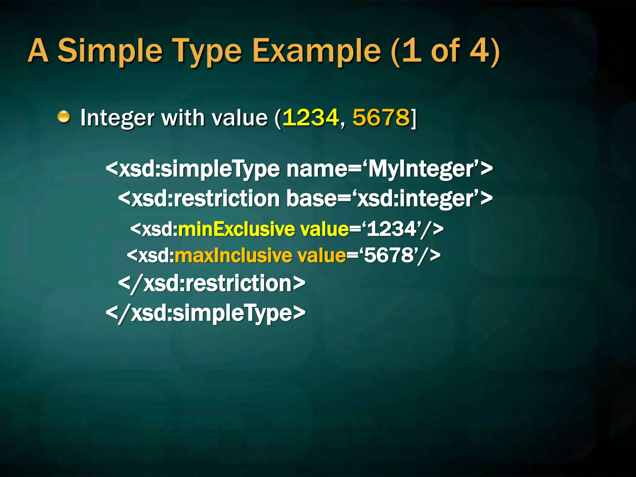 A Simple Type Example (1 of 4)
Integer with value (1234, 5678]
<xsd:simpleType name=‘MyInteger’>
<xsd:restriction base=‘xsd:integer’>
<xsd:minExclusive value=‘1234’/>
<xsd:maxInclusive value=‘5678’/>
</xsd:restriction>
</xsd:simpleType>
 
