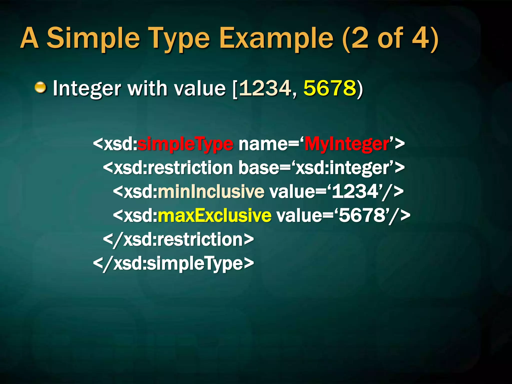 A Simple Type Example (2 of 4)
Integer with value [1234, 5678)
<xsd:simpleType name=‘MyInteger’>
<xsd:restriction base=‘xsd:integer’>
<xsd:minInclusive value=‘1234’/>
<xsd:maxExclusive value=‘5678’/>
</xsd:restriction>
</xsd:simpleType>
 
