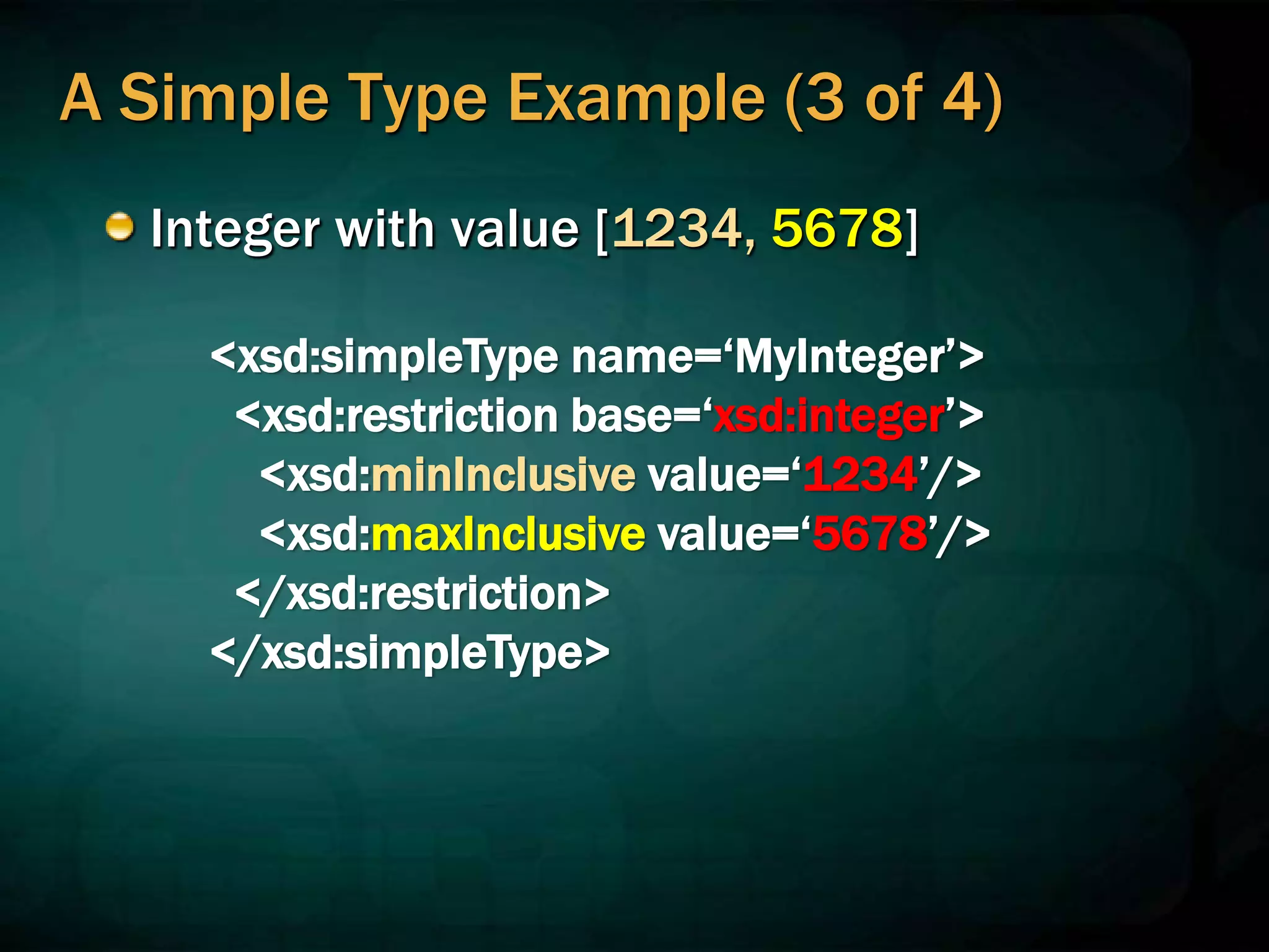 A Simple Type Example (3 of 4)
Integer with value [1234, 5678]
<xsd:simpleType name=‘MyInteger’>
<xsd:restriction base=‘xsd:integer’>
<xsd:minInclusive value=‘1234’/>
<xsd:maxInclusive value=‘5678’/>
</xsd:restriction>
</xsd:simpleType>
 