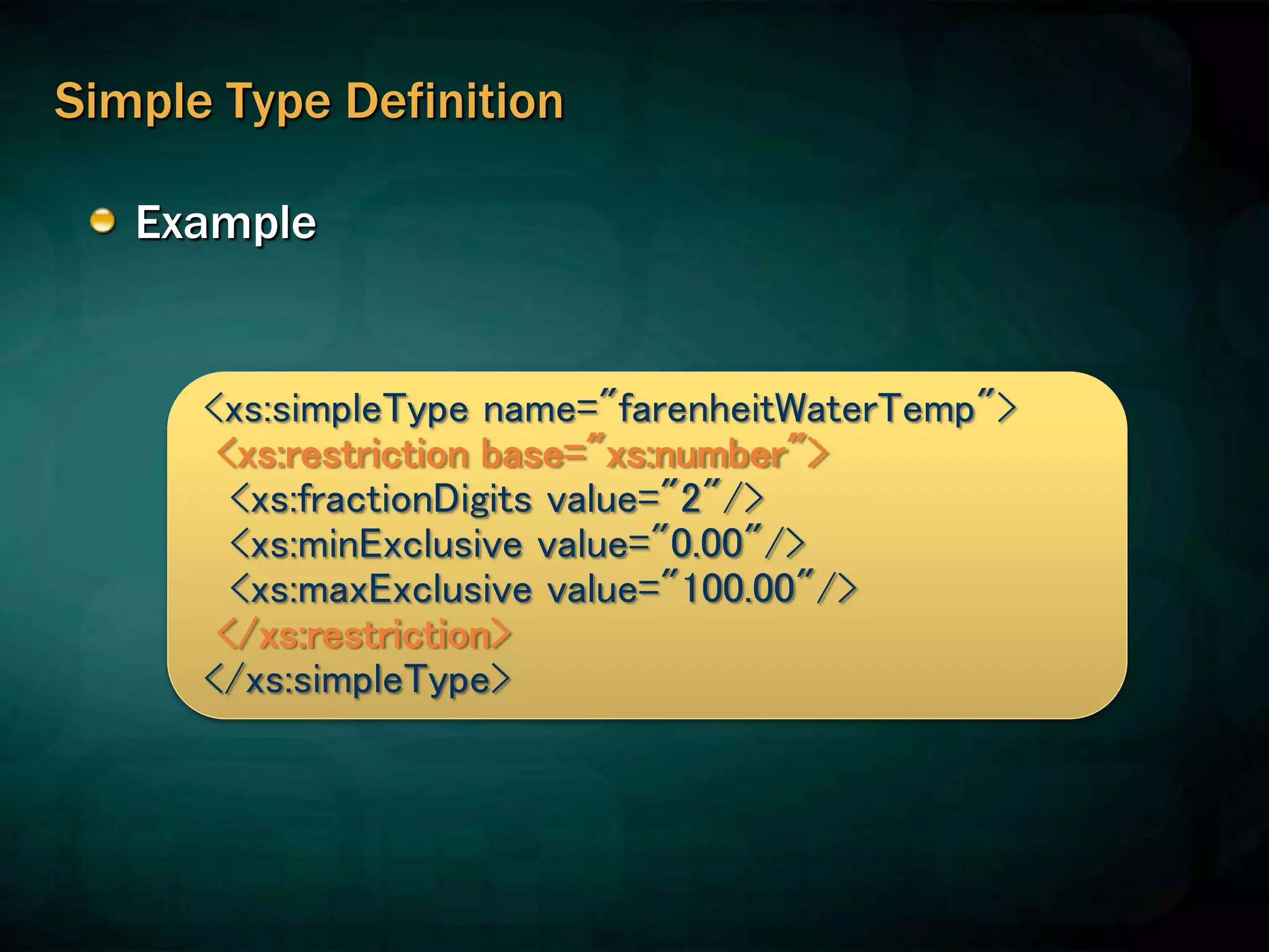 Simple Type Definition
Example
<xs:simpleType name="farenheitWaterTemp">
<xs:restriction base="xs:number">
<xs:fractionDigits value="2"/>
<xs:minExclusive value="0.00"/>
<xs:maxExclusive value="100.00"/>
</xs:restriction>
</xs:simpleType>
 
