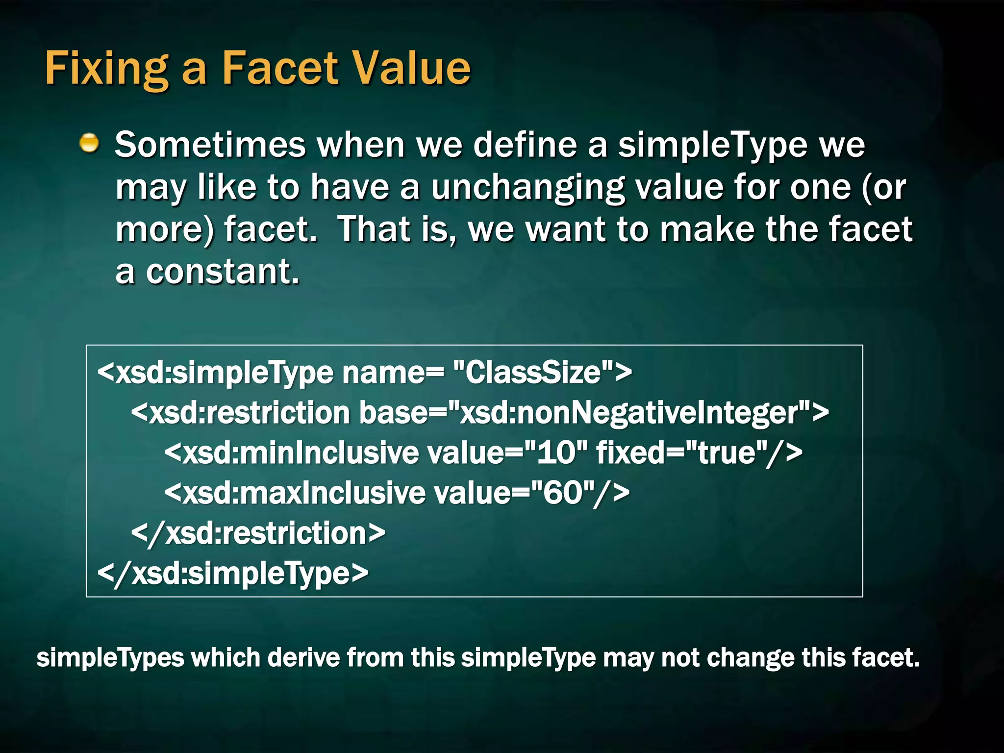 Fixing a Facet Value
Sometimes when we define a simpleType we
may like to have a unchanging value for one (or
more) facet. That is, we want to make the facet
a constant.
<xsd:simpleType name= "ClassSize">
<xsd:restriction base="xsd:nonNegativeInteger">
<xsd:minInclusive value="10" fixed="true"/>
<xsd:maxInclusive value="60"/>
</xsd:restriction>
</xsd:simpleType>
simpleTypes which derive from this simpleType may not change this facet.
 