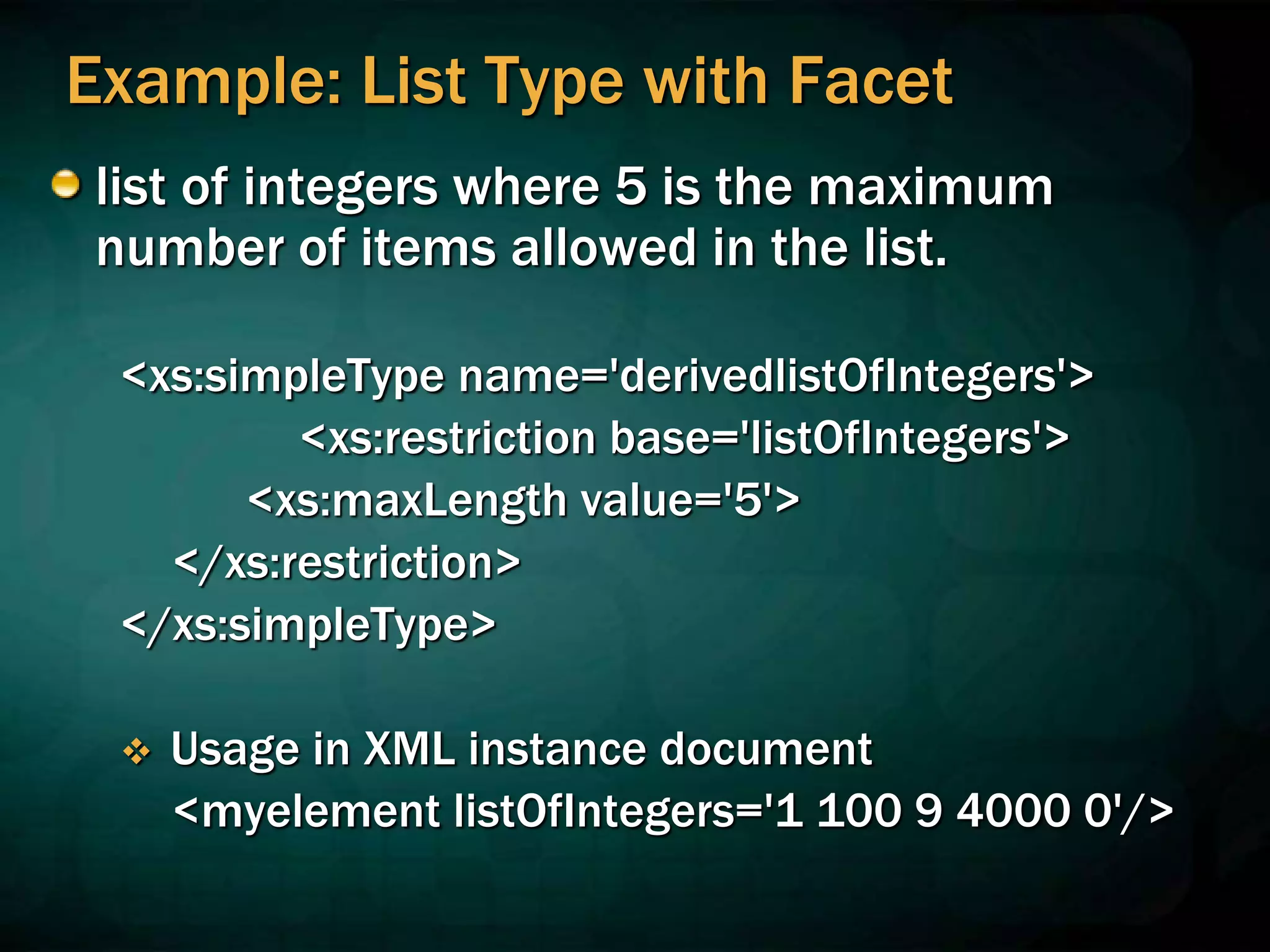 Example: List Type with Facet
list of integers where 5 is the maximum
number of items allowed in the list.
<xs:simpleType name='derivedlistOfIntegers'>
<xs:restriction base='listOfIntegers'>
<xs:maxLength value='5'>
</xs:restriction>
</xs:simpleType>
 Usage in XML instance document
<myelement listOfIntegers='1 100 9 4000 0'/>
 