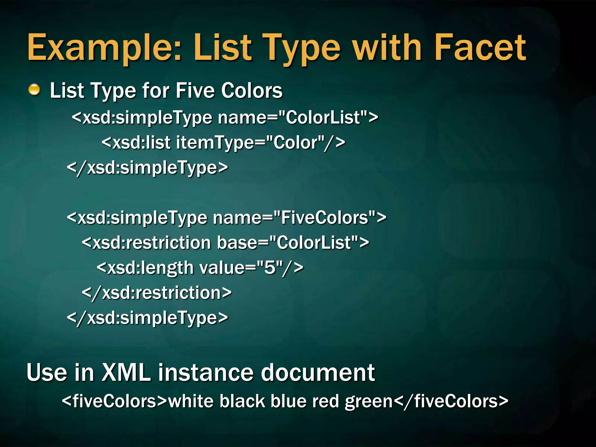 Example: List Type with Facet
List Type for Five Colors
<xsd:simpleType name="ColorList">
<xsd:list itemType="Color"/>
</xsd:simpleType>
<xsd:simpleType name="FiveColors">
<xsd:restriction base="ColorList">
<xsd:length value="5"/>
</xsd:restriction>
</xsd:simpleType>
Use in XML instance document
<fiveColors>white black blue red green</fiveColors>
 