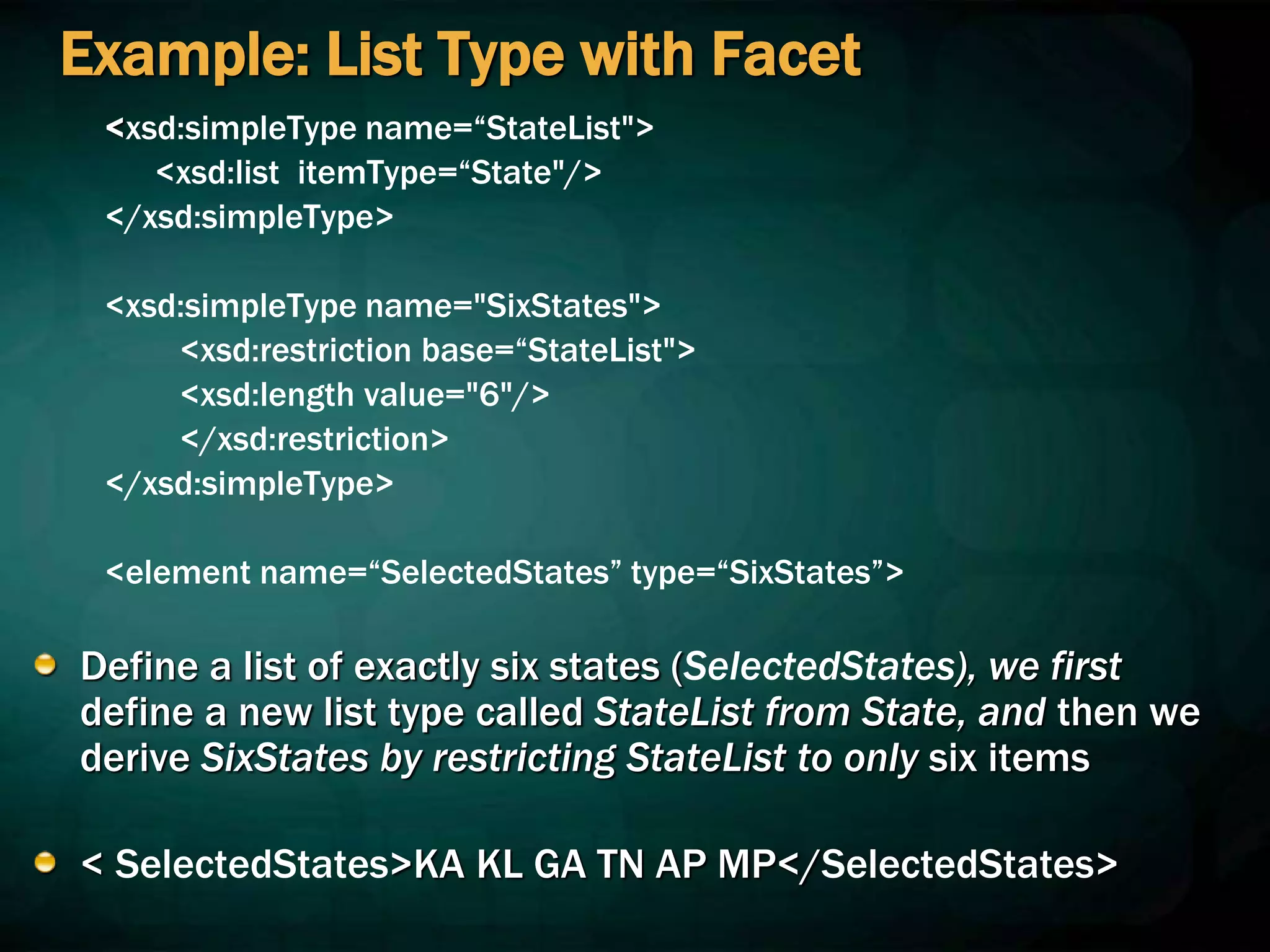 Example: List Type with Facet
<xsd:simpleType name=“StateList">
<xsd:list itemType=“State"/>
</xsd:simpleType>
<xsd:simpleType name="SixStates">
<xsd:restriction base=“StateList">
<xsd:length value="6"/>
</xsd:restriction>
</xsd:simpleType>
<element name=“SelectedStates” type=“SixStates”>
Define a list of exactly six states (SelectedStates), we first
define a new list type called StateList from State, and then we
derive SixStates by restricting StateList to only six items
< SelectedStates>KA KL GA TN AP MP</SelectedStates>
 