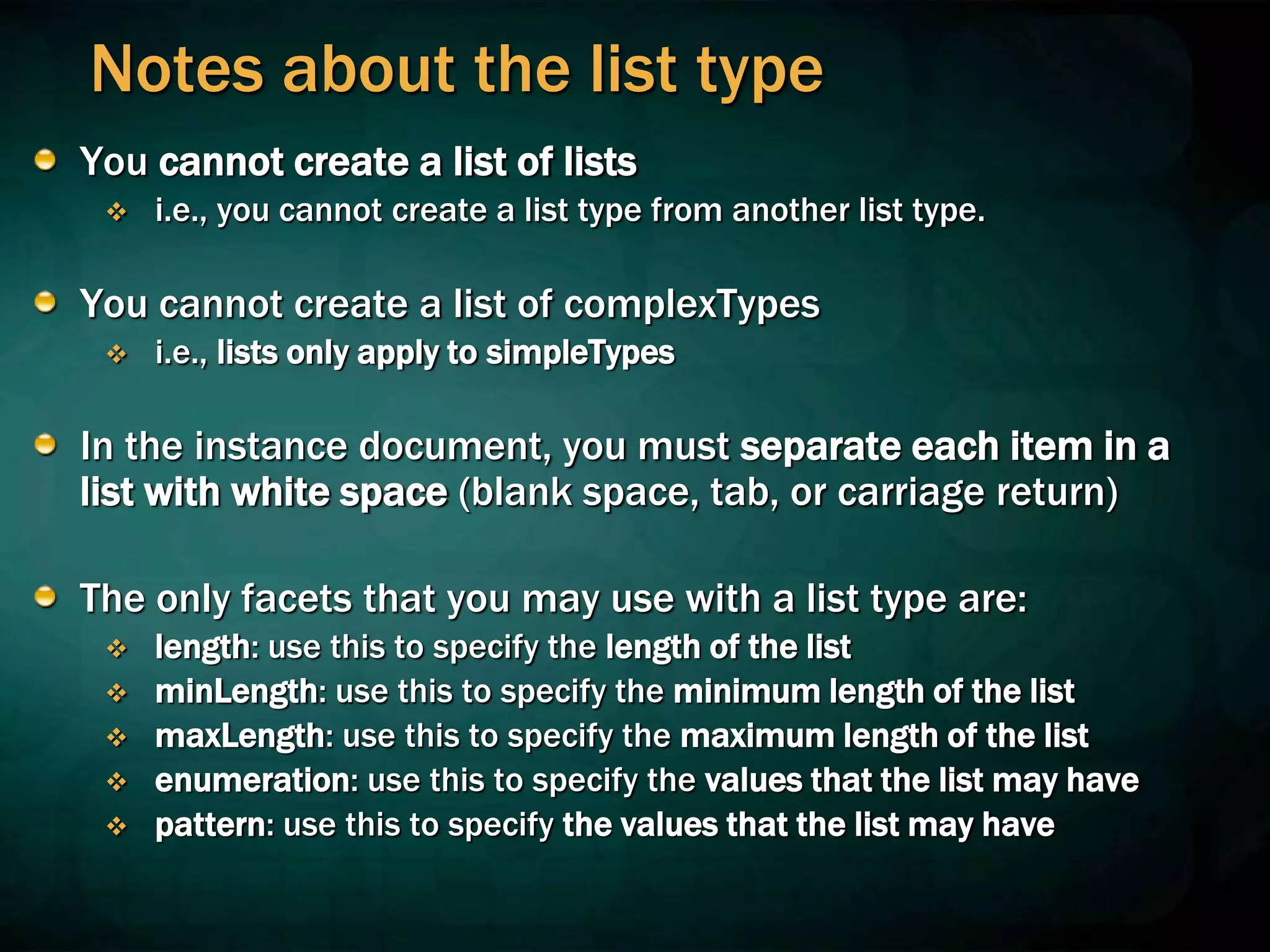 Notes about the list type
You cannot create a list of lists
 i.e., you cannot create a list type from another list type.
You cannot create a list of complexTypes
 i.e., lists only apply to simpleTypes
In the instance document, you must separate each item in a
list with white space (blank space, tab, or carriage return)
The only facets that you may use with a list type are:
 length: use this to specify the length of the list
 minLength: use this to specify the minimum length of the list
 maxLength: use this to specify the maximum length of the list
 enumeration: use this to specify the values that the list may have
 pattern: use this to specify the values that the list may have
 