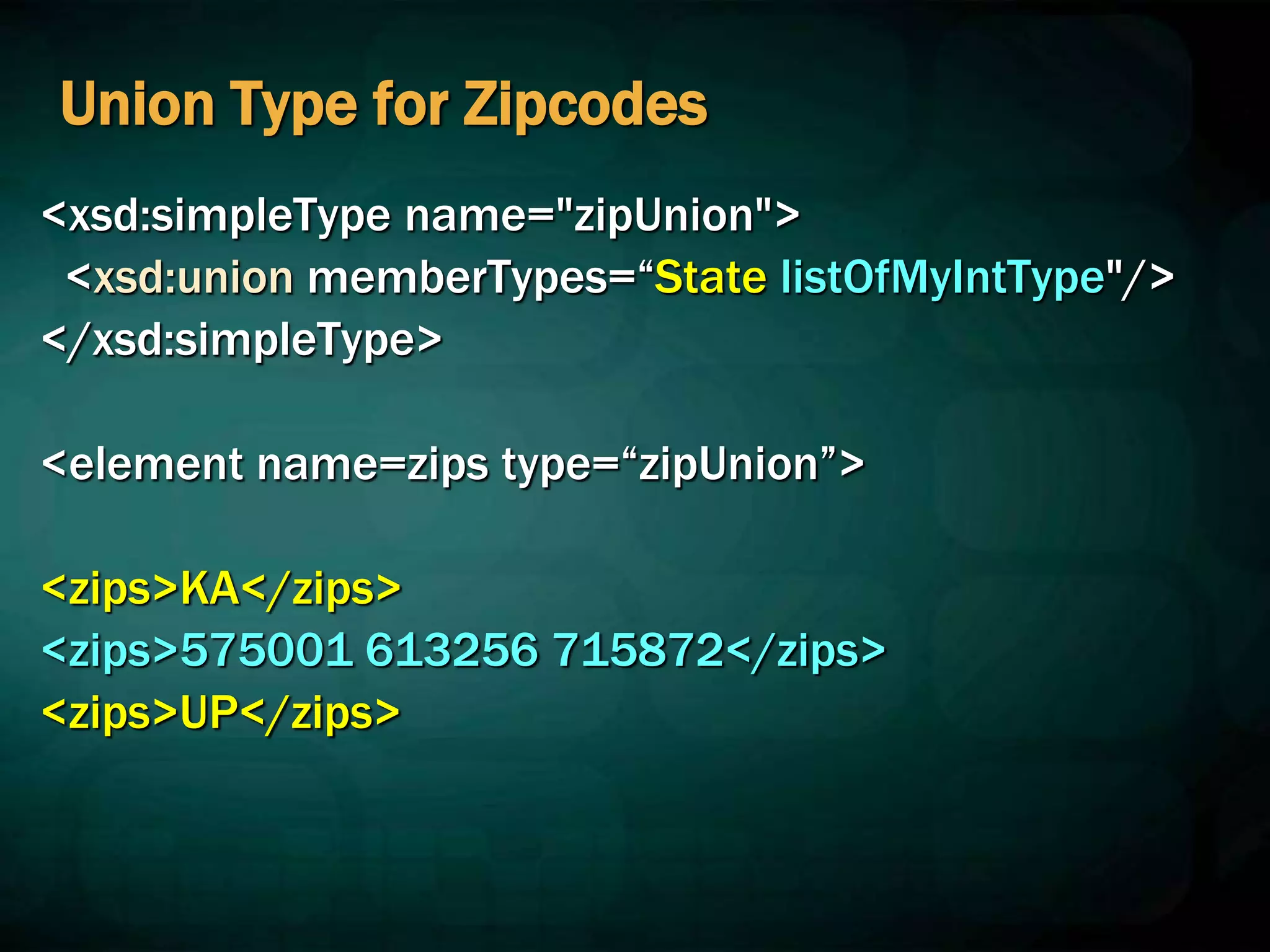 Union Type for Zipcodes
<xsd:simpleType name="zipUnion">
<xsd:union memberTypes=“State listOfMyIntType"/>
</xsd:simpleType>
<element name=zips type=“zipUnion”>
<zips>KA</zips>
<zips>575001 613256 715872</zips>
<zips>UP</zips>
 