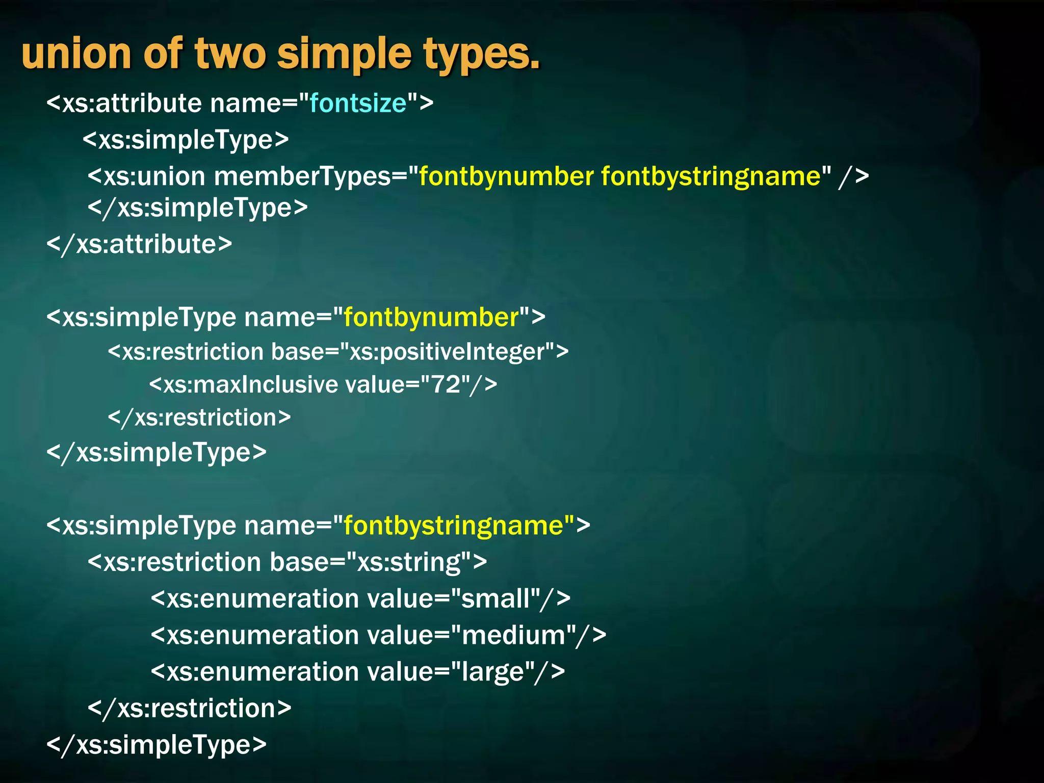 union of two simple types.
<xs:attribute name="fontsize">
<xs:simpleType>
<xs:union memberTypes="fontbynumber fontbystringname" />
</xs:simpleType>
</xs:attribute>
<xs:simpleType name="fontbynumber">
<xs:restriction base="xs:positiveInteger">
<xs:maxInclusive value="72"/>
</xs:restriction>
</xs:simpleType>
<xs:simpleType name="fontbystringname">
<xs:restriction base="xs:string">
<xs:enumeration value="small"/>
<xs:enumeration value="medium"/>
<xs:enumeration value="large"/>
</xs:restriction>
</xs:simpleType>
 
