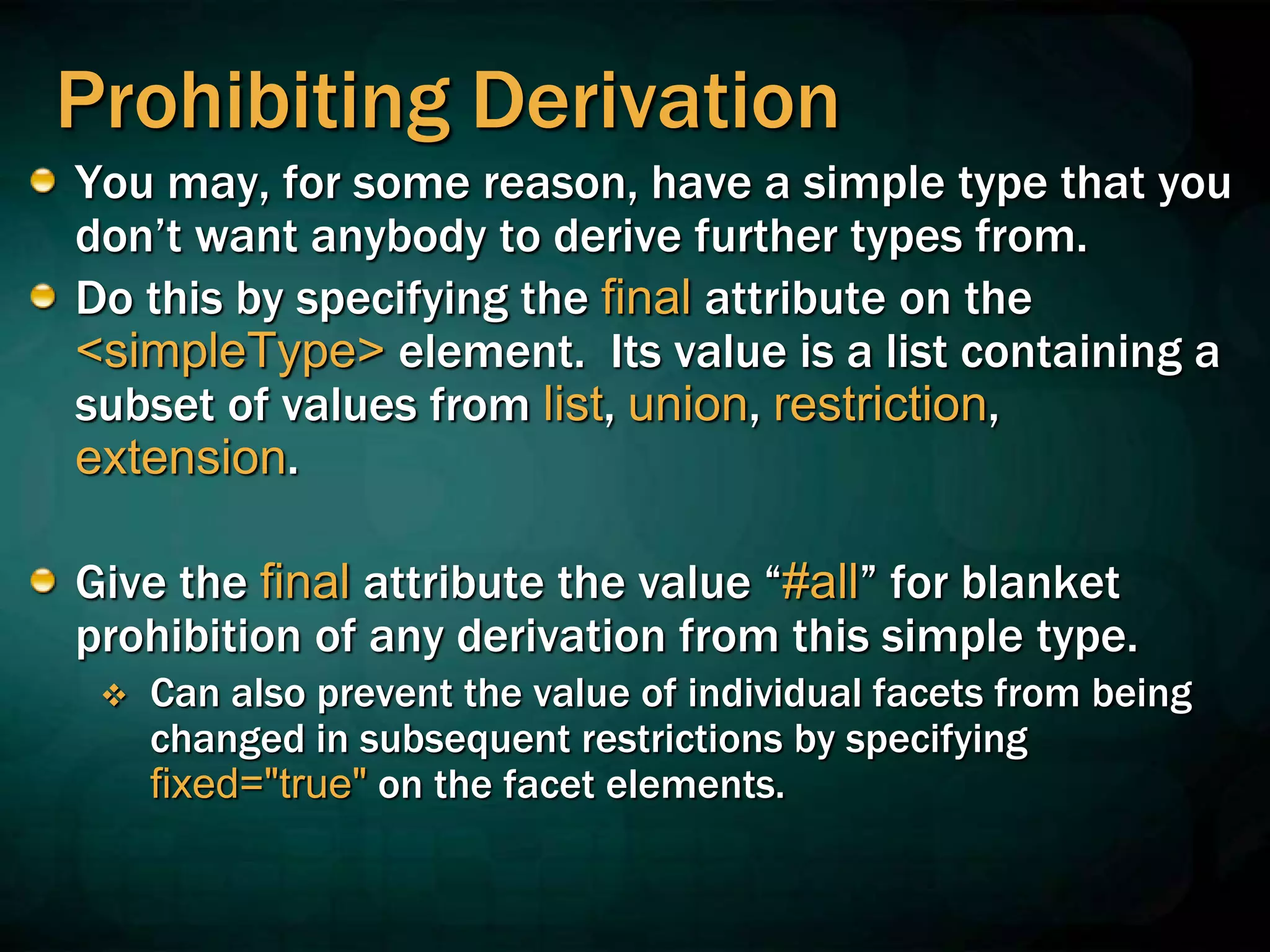 Prohibiting Derivation
You may, for some reason, have a simple type that you
don’t want anybody to derive further types from.
Do this by specifying the final attribute on the
<simpleType> element. Its value is a list containing a
subset of values from list, union, restriction,
extension.
Give the final attribute the value “#all” for blanket
prohibition of any derivation from this simple type.
 Can also prevent the value of individual facets from being
changed in subsequent restrictions by specifying
fixed="true" on the facet elements.
 