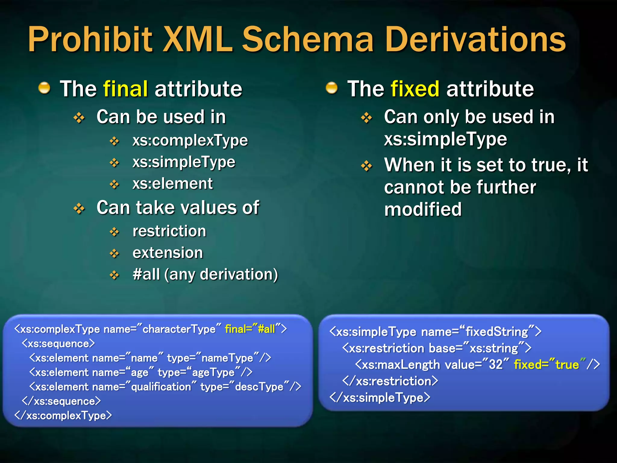 Prohibit XML Schema Derivations
The final attribute
 Can be used in
 xs:complexType
 xs:simpleType
 xs:element
 Can take values of
 restriction
 extension
 #all (any derivation)
The fixed attribute
 Can only be used in
xs:simpleType
 When it is set to true, it
cannot be further
modified
<xs:complexType name="characterType" final="#all">
<xs:sequence>
<xs:element name="name" type="nameType"/>
<xs:element name=“age" type=“ageType"/>
<xs:element name="qualification" type="descType"/>
</xs:sequence>
</xs:complexType>
<xs:simpleType name=“fixedString">
<xs:restriction base="xs:string">
<xs:maxLength value="32" fixed="true"/>
</xs:restriction>
</xs:simpleType>
 