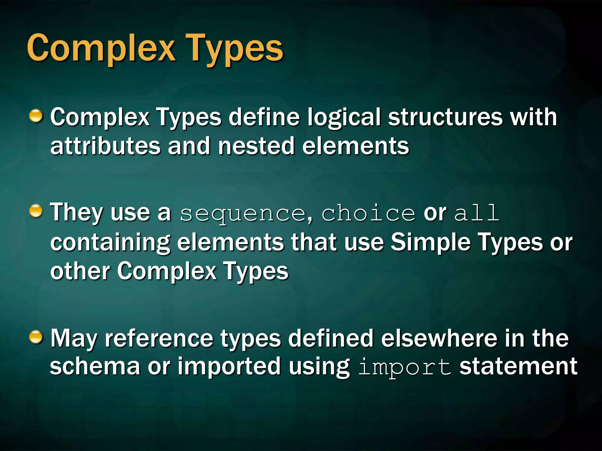 Complex Types
Complex Types define logical structures with
attributes and nested elements
They use a sequence, choice or all
containing elements that use Simple Types or
other Complex Types
May reference types defined elsewhere in the
schema or imported using import statement
 
