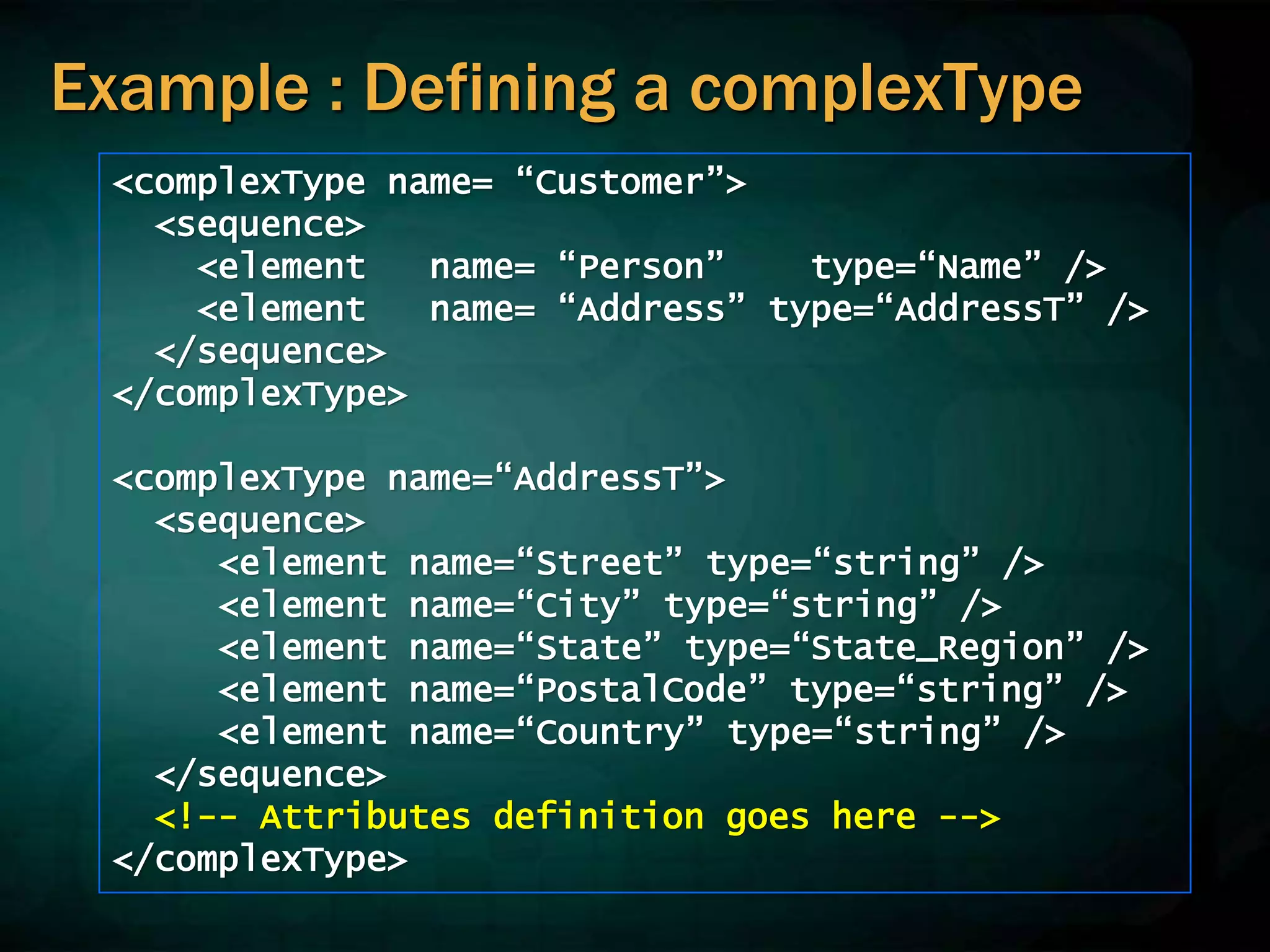 Example : Defining a complexType
<complexType name= “Customer”>
<sequence>
<element name= “Person” type=“Name” />
<element name= “Address” type=“AddressT” />
</sequence>
</complexType>
<complexType name=“AddressT”>
<sequence>
<element name=“Street” type=“string” />
<element name=“City” type=“string” />
<element name=“State” type=“State_Region” />
<element name=“PostalCode” type=“string” />
<element name=“Country” type=“string” />
</sequence>
<!-- Attributes definition goes here -->
</complexType>
 