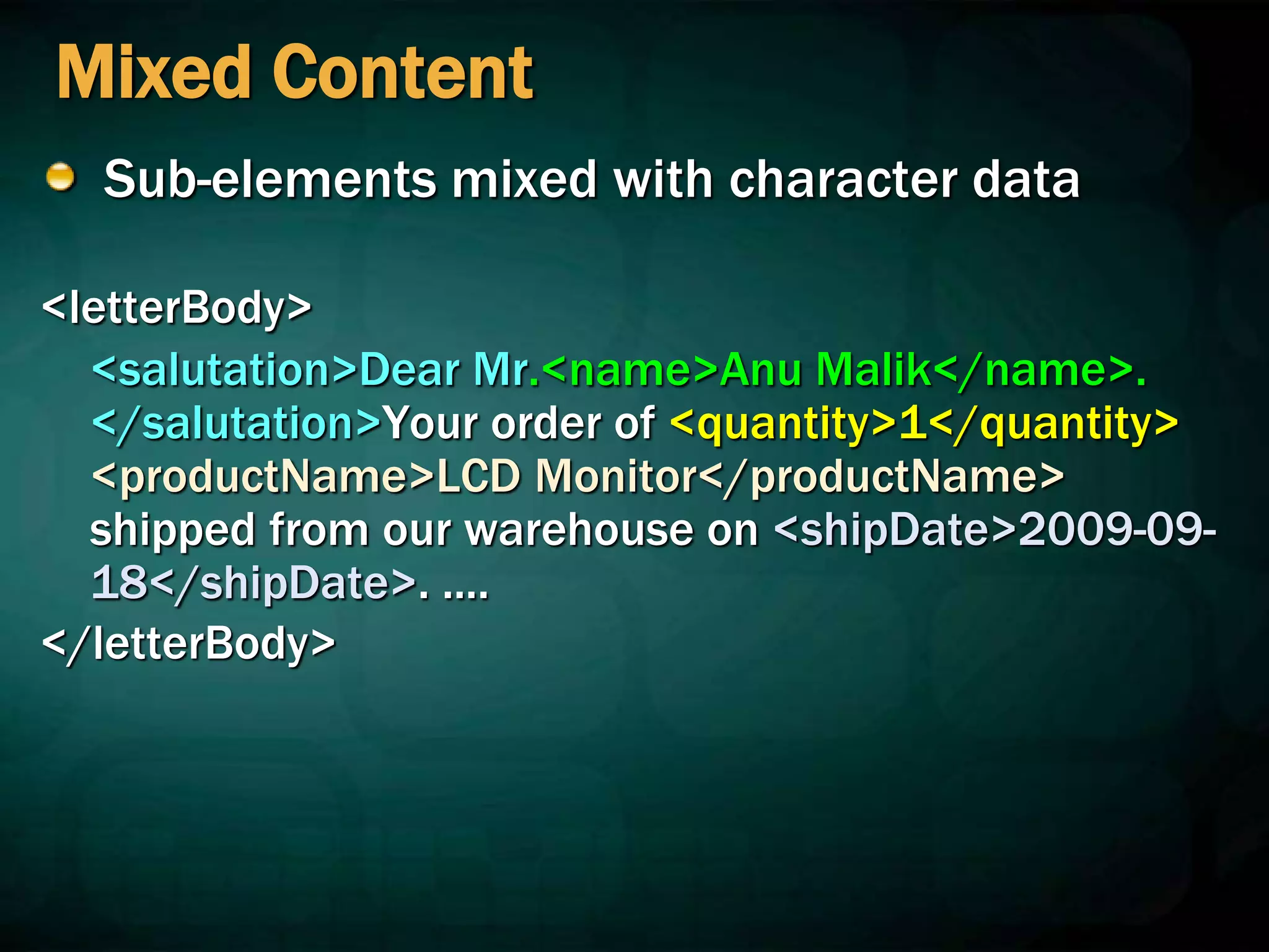 Mixed Content
Sub-elements mixed with character data
<letterBody>
<salutation>Dear Mr.<name>Anu Malik</name>.
</salutation>Your order of <quantity>1</quantity>
<productName>LCD Monitor</productName>
shipped from our warehouse on <shipDate>2009-09-
18</shipDate>. ....
</letterBody>
 