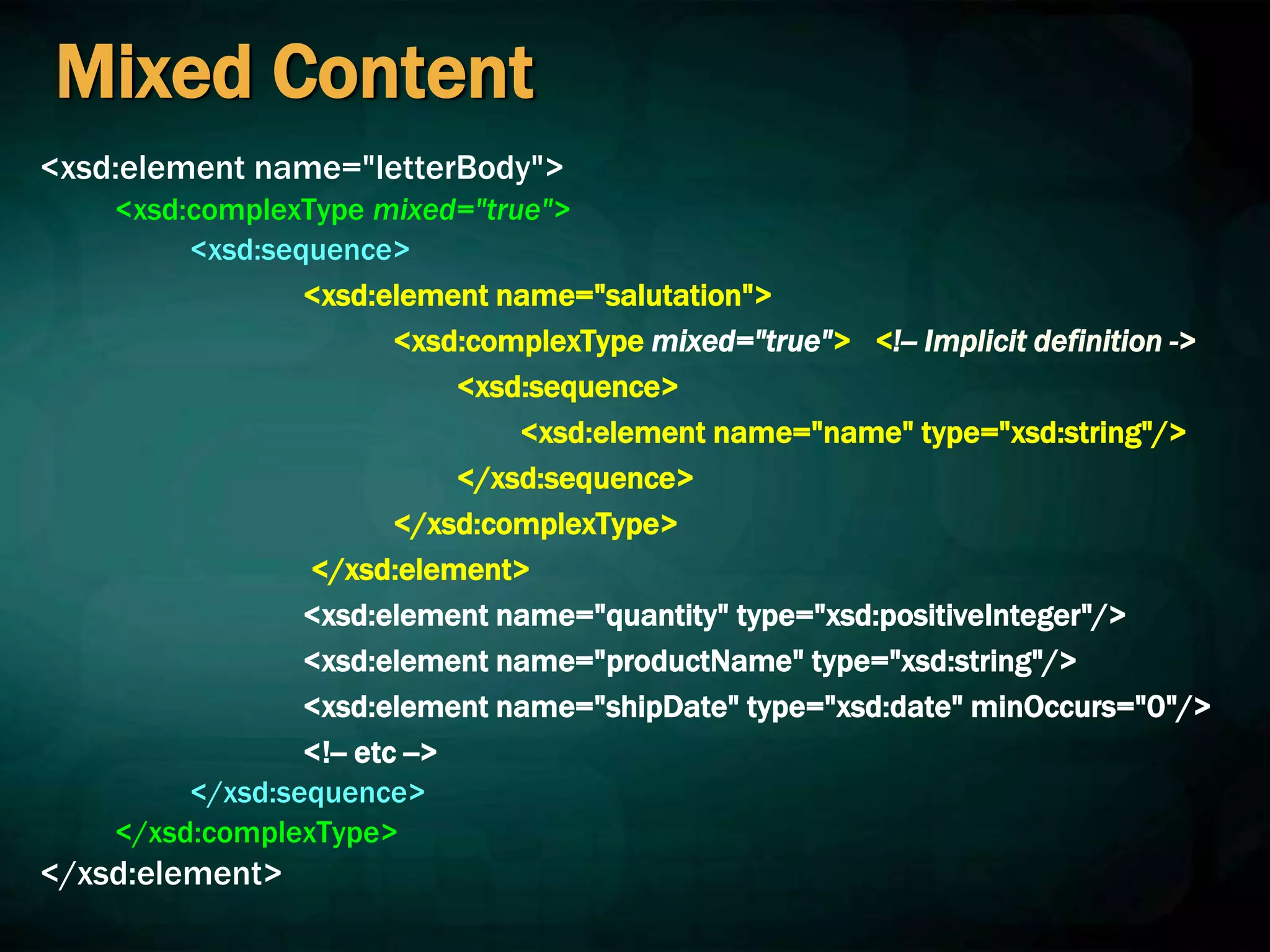 Mixed Content
<xsd:element name="letterBody">
<xsd:complexType mixed="true">
<xsd:sequence>
<xsd:element name="salutation">
<xsd:complexType mixed="true"> <!-- Implicit definition ->
<xsd:sequence>
<xsd:element name="name" type="xsd:string"/>
</xsd:sequence>
</xsd:complexType>
</xsd:element>
<xsd:element name="quantity" type="xsd:positiveInteger"/>
<xsd:element name="productName" type="xsd:string"/>
<xsd:element name="shipDate" type="xsd:date" minOccurs="0"/>
<!-- etc -->
</xsd:sequence>
</xsd:complexType>
</xsd:element>
 