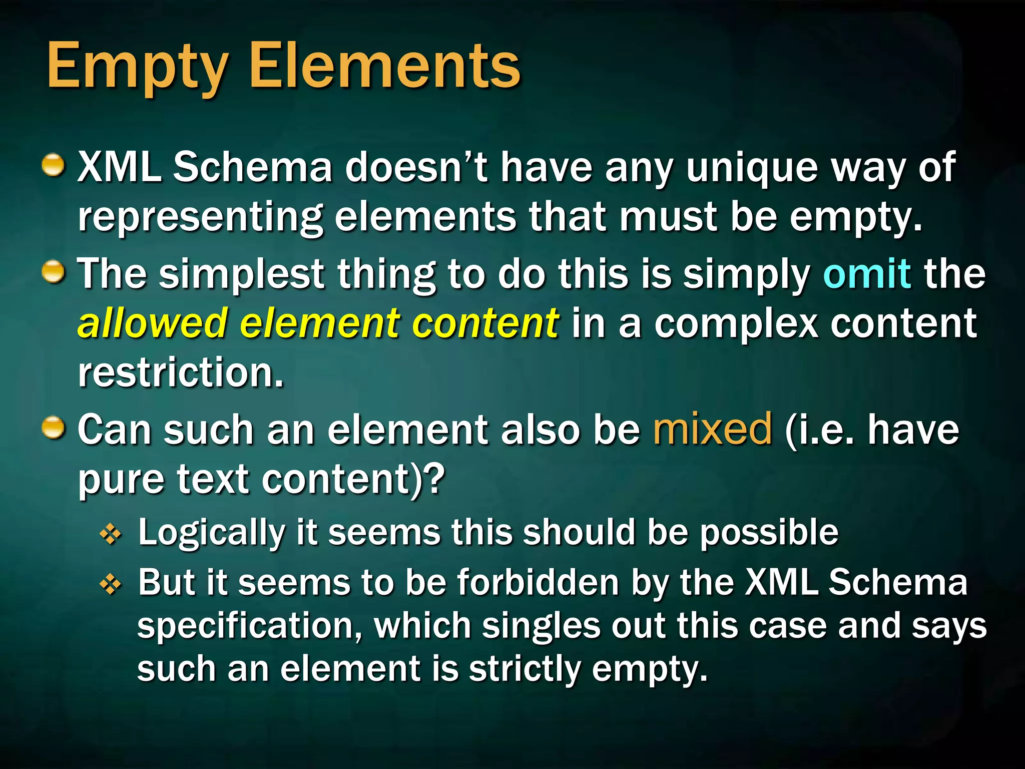 Empty Elements
XML Schema doesn’t have any unique way of
representing elements that must be empty.
The simplest thing to do this is simply omit the
allowed element content in a complex content
restriction.
Can such an element also be mixed (i.e. have
pure text content)?
 Logically it seems this should be possible
 But it seems to be forbidden by the XML Schema
specification, which singles out this case and says
such an element is strictly empty.
 