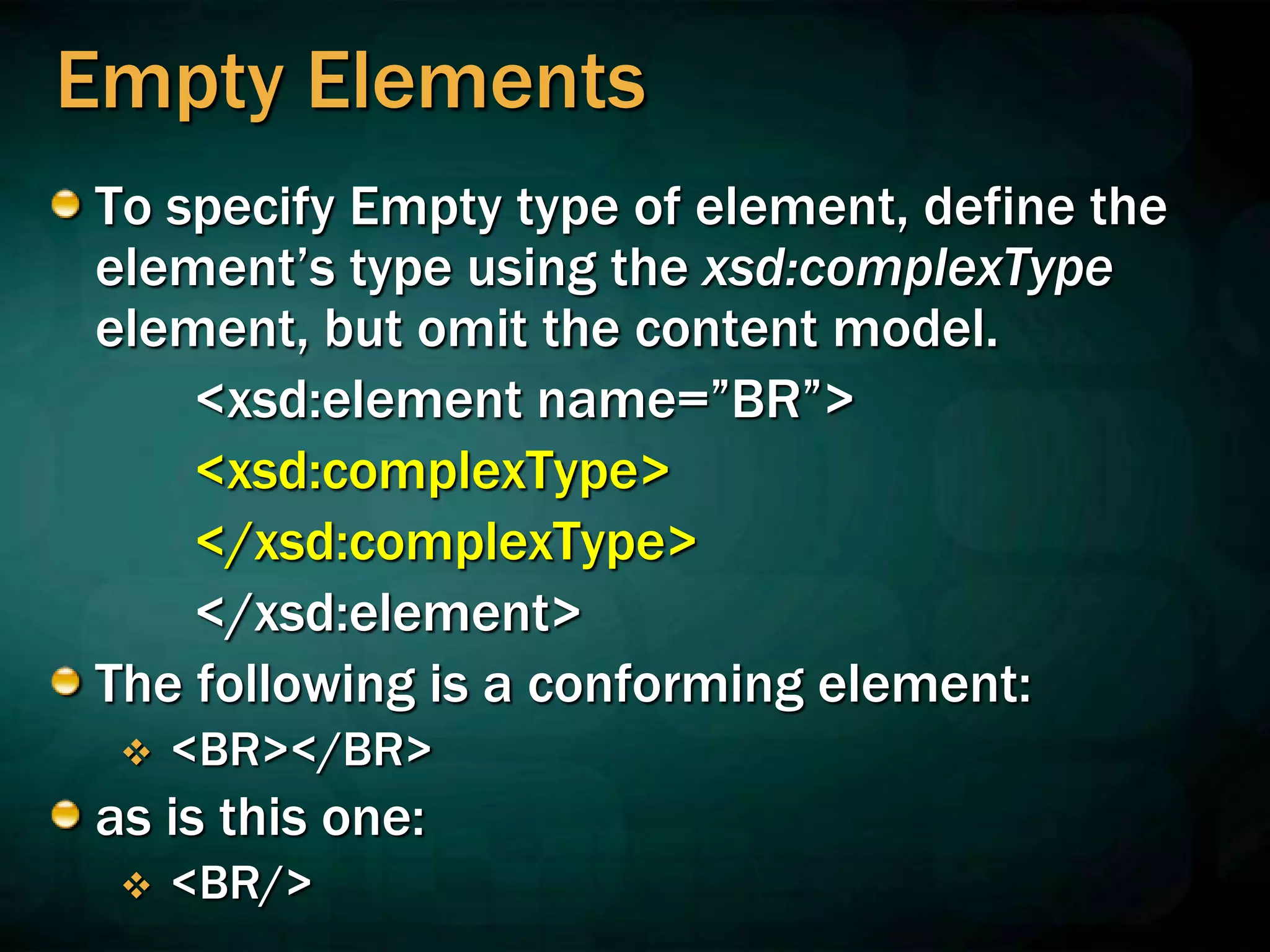 Empty Elements
To specify Empty type of element, define the
element’s type using the xsd:complexType
element, but omit the content model.
<xsd:element name=”BR”>
<xsd:complexType>
</xsd:complexType>
</xsd:element>
The following is a conforming element:
 <BR></BR>
as is this one:
 <BR/>
 