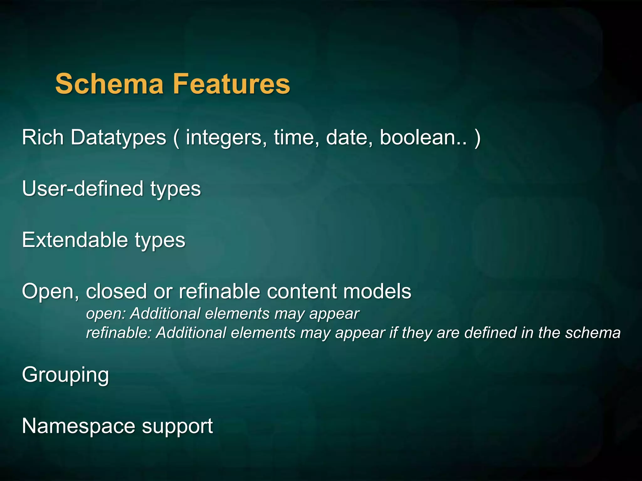 Schema Features
Rich Datatypes ( integers, time, date, boolean.. )
User-defined types
Extendable types
Open, closed or refinable content models
open: Additional elements may appear
refinable: Additional elements may appear if they are defined in the schema
Grouping
Namespace support
 