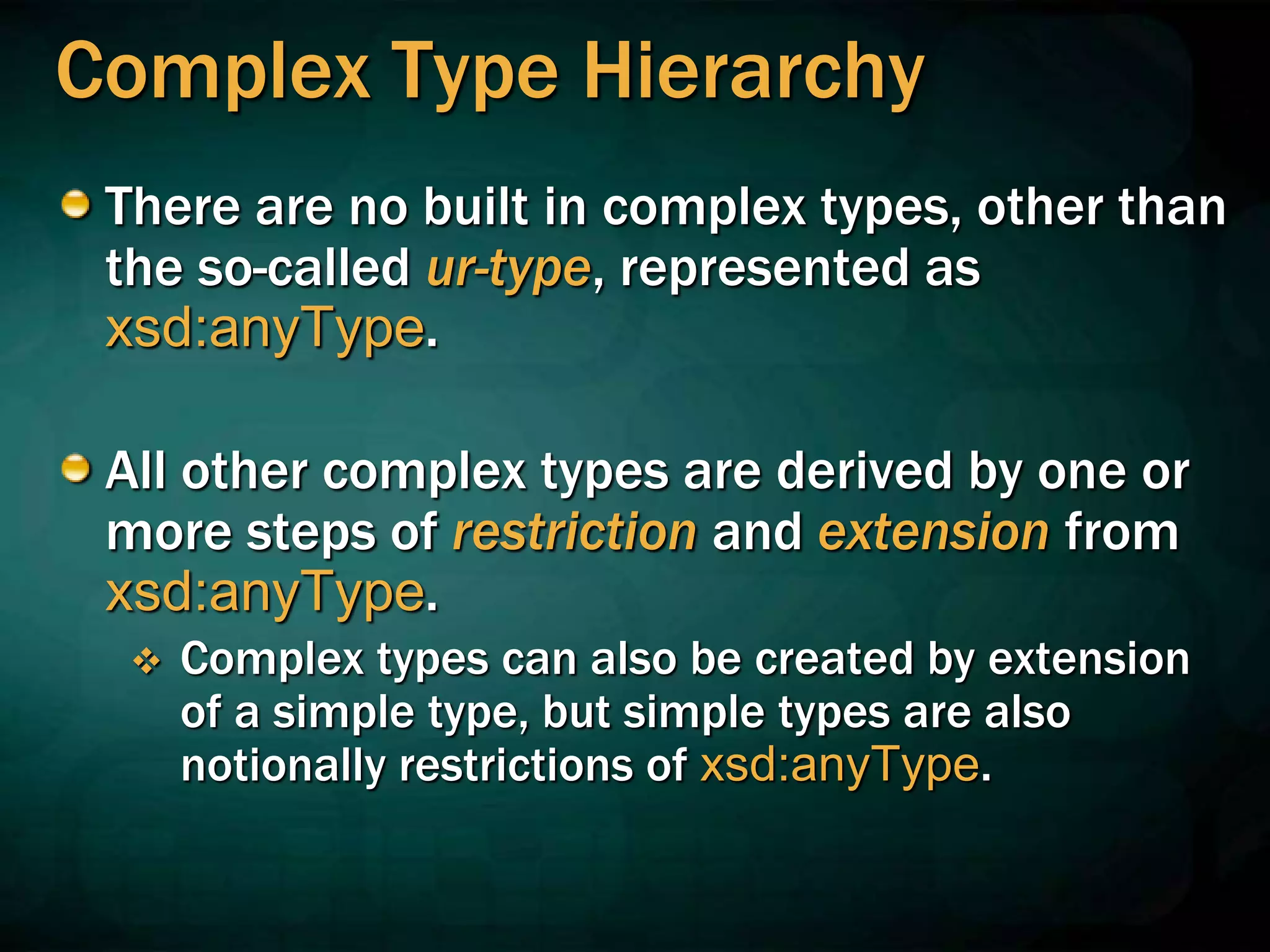 Complex Type Hierarchy
There are no built in complex types, other than
the so-called ur-type, represented as
xsd:anyType.
All other complex types are derived by one or
more steps of restriction and extension from
xsd:anyType.
 Complex types can also be created by extension
of a simple type, but simple types are also
notionally restrictions of xsd:anyType.
 