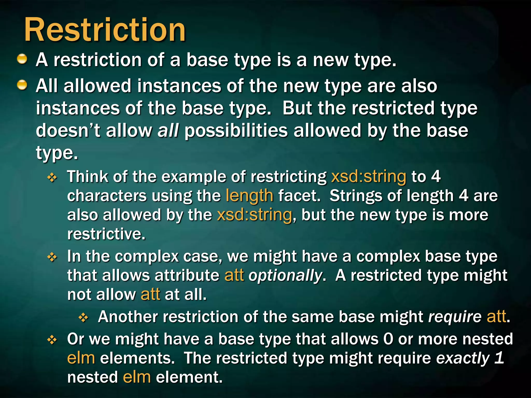 Restriction
A restriction of a base type is a new type.
All allowed instances of the new type are also
instances of the base type. But the restricted type
doesn’t allow all possibilities allowed by the base
type.
 Think of the example of restricting xsd:string to 4
characters using the length facet. Strings of length 4 are
also allowed by the xsd:string, but the new type is more
restrictive.
 In the complex case, we might have a complex base type
that allows attribute att optionally. A restricted type might
not allow att at all.
 Another restriction of the same base might require att.
 Or we might have a base type that allows 0 or more nested
elm elements. The restricted type might require exactly 1
nested elm element.
 