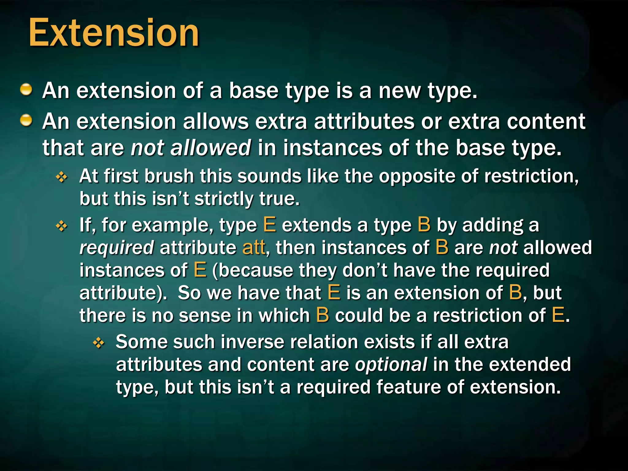 Extension
An extension of a base type is a new type.
An extension allows extra attributes or extra content
that are not allowed in instances of the base type.
 At first brush this sounds like the opposite of restriction,
but this isn’t strictly true.
 If, for example, type E extends a type B by adding a
required attribute att, then instances of B are not allowed
instances of E (because they don’t have the required
attribute). So we have that E is an extension of B, but
there is no sense in which B could be a restriction of E.
 Some such inverse relation exists if all extra
attributes and content are optional in the extended
type, but this isn’t a required feature of extension.
 