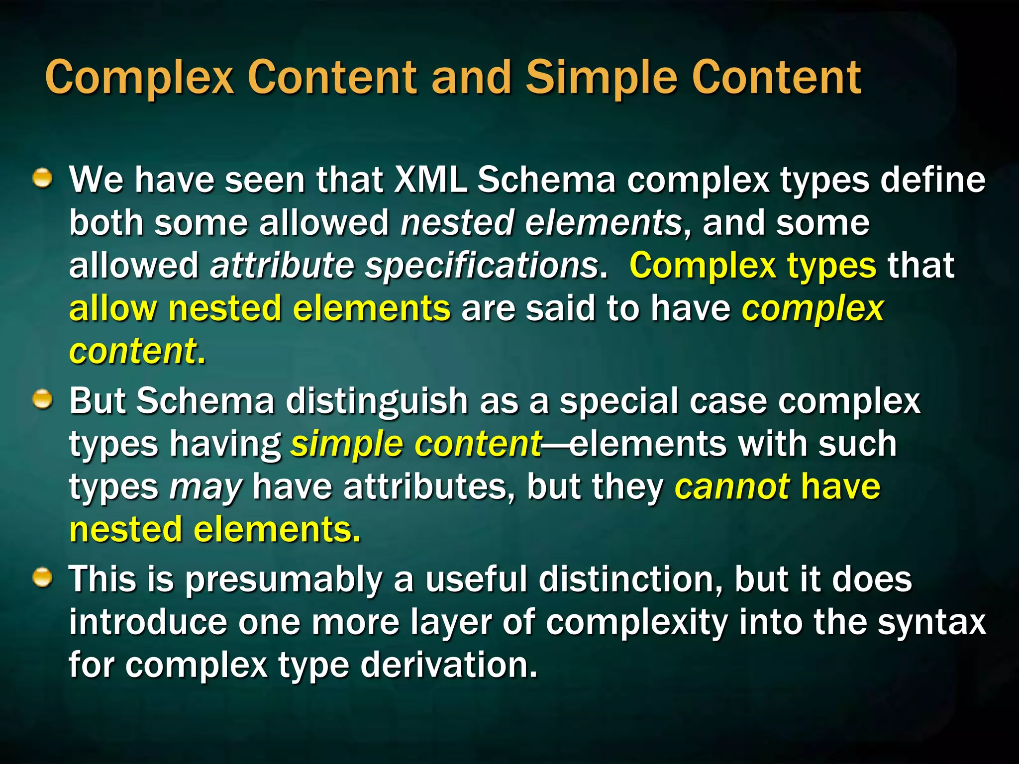 Complex Content and Simple Content
We have seen that XML Schema complex types define
both some allowed nested elements, and some
allowed attribute specifications. Complex types that
allow nested elements are said to have complex
content.
But Schema distinguish as a special case complex
types having simple content—elements with such
types may have attributes, but they cannot have
nested elements.
This is presumably a useful distinction, but it does
introduce one more layer of complexity into the syntax
for complex type derivation.
 