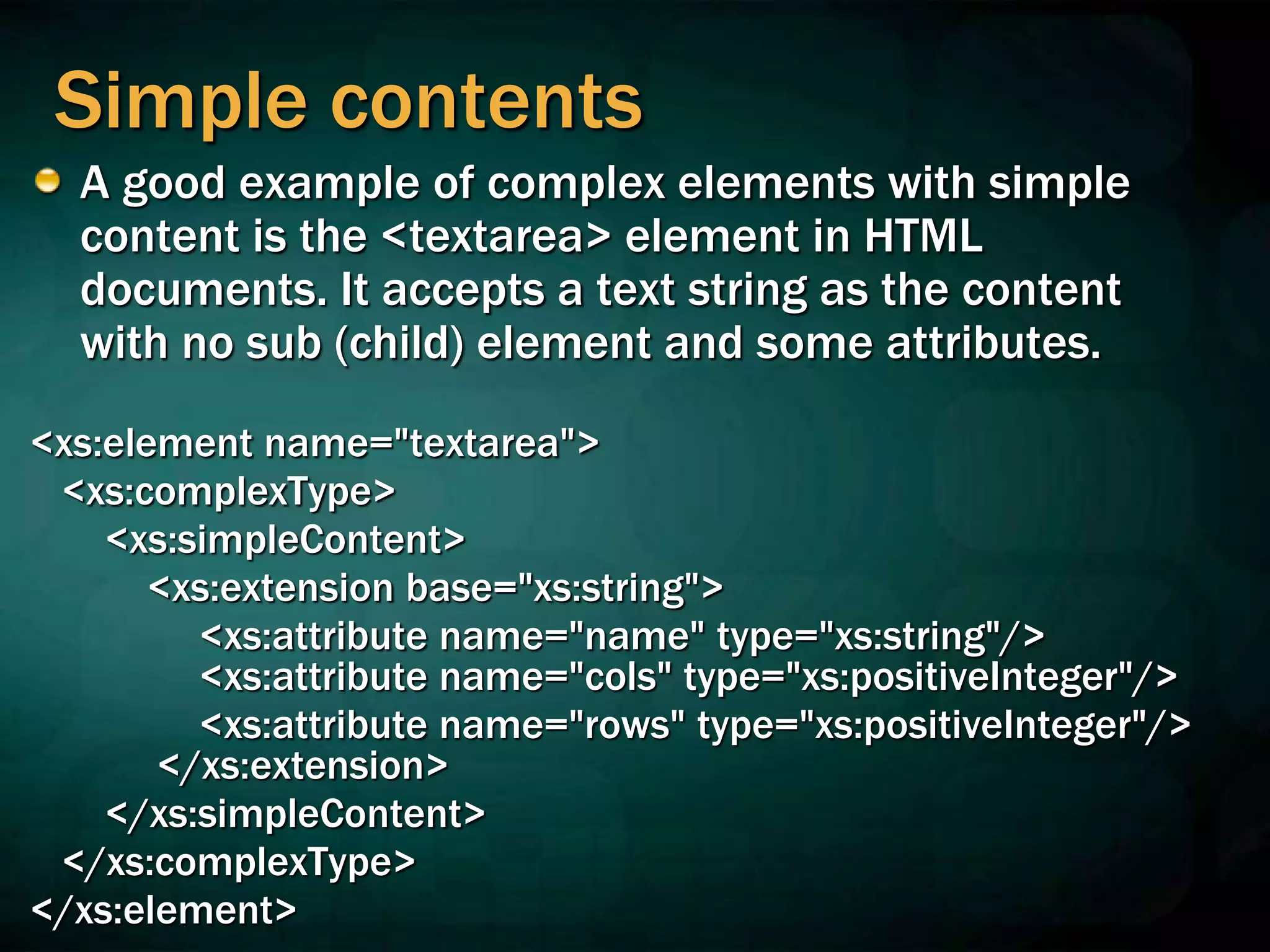 Simple contents
A good example of complex elements with simple
content is the <textarea> element in HTML
documents. It accepts a text string as the content
with no sub (child) element and some attributes.
<xs:element name="textarea">
<xs:complexType>
<xs:simpleContent>
<xs:extension base="xs:string">
<xs:attribute name="name" type="xs:string"/>
<xs:attribute name="cols" type="xs:positiveInteger"/>
<xs:attribute name="rows" type="xs:positiveInteger"/>
</xs:extension>
</xs:simpleContent>
</xs:complexType>
</xs:element>
 